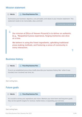 Mission statement
Our mission at [Slice of Heaven Pizzeria] is to deliver an authentic
[e.g., "Neapolitan"] pizza experience, forging memories one slice
at a time.
We believe in using the finest ingredients, upholding traditional
pizza-making methods, and fostering a sense of community in
every interaction.
❛
❜
Business history
Start writing here..
Future goals
Start writing here..
Summarize your business’ objective, core principles, and values in your mission statement. This
statement needs to be memorable, clear, and brief.
To unlock help try Upmetrics! 
If you’re an established pizza shop, briefly describe your business history, like—when it was
founded, how it evolved over time, etc.
Additionally, If you have received any awards or recognition for excellent work, describe them.
To unlock help try Upmetrics! 
It’s crucial to convey your aspirations and vision. Mention your short-term and long-term goals;
they can be specific targets for revenue, market share, or expanding your services.
To unlock help try Upmetrics! 
 Help tip  Pizza Shop Business Plan
 Help tip  Pizza Shop Business Plan
 Help tip  Pizza Shop Business Plan
Pizza Shop Business Plan | Business Plan 2023 12/49
 