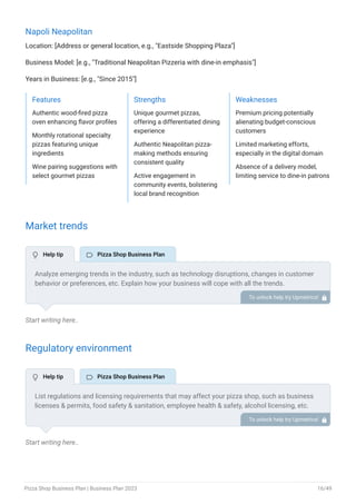 Napoli Neapolitan
Location: [Address or general location, e.g., "Eastside Shopping Plaza"]
Business Model: [e.g., "Traditional Neapolitan Pizzeria with dine-in emphasis"]
Years in Business: [e.g., "Since 2015"]
Features
Authentic wood-fired pizza
oven enhancing flavor profiles
Monthly rotational specialty
pizzas featuring unique
ingredients
Wine pairing suggestions with
select gourmet pizzas
Strengths
Unique gourmet pizzas,
offering a differentiated dining
experience
Authentic Neapolitan pizza-
making methods ensuring
consistent quality
Active engagement in
community events, bolstering
local brand recognition
Weaknesses
Premium pricing potentially
alienating budget-conscious
customers
Limited marketing efforts,
especially in the digital domain
Absence of a delivery model,
limiting service to dine-in patrons
Market trends
Start writing here..
Regulatory environment
Start writing here..
Analyze emerging trends in the industry, such as technology disruptions, changes in customer
behavior or preferences, etc. Explain how your business will cope with all the trends.
For instance, healthy crusts & gluten-free pizza have a booming market; explain how you plan
on dealing with this potential growth opportunity.
To unlock help try Upmetrics! 
List regulations and licensing requirements that may affect your pizza shop, such as business
licenses & permits, food safety & sanitation, employee health & safety, alcohol licensing, etc.
To unlock help try Upmetrics! 
 Help tip  Pizza Shop Business Plan
 Help tip  Pizza Shop Business Plan
Pizza Shop Business Plan | Business Plan 2023 16/49
 