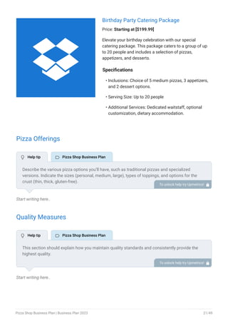 Birthday Party Catering Package
Price: Starting at [$199.99]
Elevate your birthday celebration with our special
catering package. This package caters to a group of up
to 20 people and includes a selection of pizzas,
appetizers, and desserts.
Specifications
Inclusions: Choice of 5 medium pizzas, 3 appetizers,
and 2 dessert options.
Serving Size: Up to 20 people
Additional Services: Dedicated waitstaff, optional
customization, dietary accommodation.
•
•
•
Pizza Offerings
Start writing here..
Quality Measures
Start writing here..
Describe the various pizza options you’ll have, such as traditional pizzas and specialized
versions. Indicate the sizes (personal, medium, large), types of toppings, and options for the
crust (thin, thick, gluten-free).
Emphasize any special pizza flavors you have from your signature pizza.
To unlock help try Upmetrics! 
This section should explain how you maintain quality standards and consistently provide the
highest quality.
This may include the utilization of fresh ingredients, food & safety sanitation, quality control,
tasting & testing, etc.
To unlock help try Upmetrics! 
 Help tip  Pizza Shop Business Plan
 Help tip  Pizza Shop Business Plan

Pizza Shop Business Plan | Business Plan 2023 21/49
 