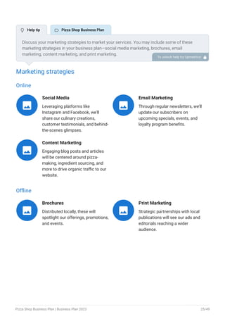 Marketing strategies
Online
Social Media
Leveraging platforms like
Instagram and Facebook, we'll
share our culinary creations,
customer testimonials, and behind-
the-scenes glimpses.

Email Marketing
Through regular newsletters, we'll
update our subscribers on
upcoming specials, events, and
loyalty program benefits.

Content Marketing
Engaging blog posts and articles
will be centered around pizza-
making, ingredient sourcing, and
more to drive organic traffic to our
website.

Offline
Brochures
Distributed locally, these will
spotlight our offerings, promotions,
and events.

Print Marketing
Strategic partnerships with local
publications will see our ads and
editorials reaching a wider
audience.

Discuss your marketing strategies to market your services. You may include some of these
marketing strategies in your business plan—social media marketing, brochures, email
marketing, content marketing, and print marketing.
To unlock help try Upmetrics! 
 Help tip  Pizza Shop Business Plan
Pizza Shop Business Plan | Business Plan 2023 25/49
 