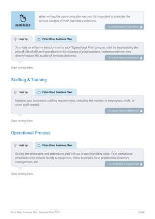 Start writing here..
Staffing & Training
Start writing here..
Operational Process
Start writing here..
When writing the operations plan section, it’s important to consider the
various aspects of your business operations.
Here are the components to include in an operations plan:
Describe the operational process.
Describe your supply chain.
Customer satisfaction.
Equipment & Machinery.
•
•
•
•
To unlock help try Upmetrics! 
To create an effective introduction for your "Operational Plan" chapter, start by emphasizing the
pivotal role of efficient operations in the success of your business, underscoring how they
directly impact the quality of services delivered.
Make it clear that operational excellence is crucial for fulfilling your commitments to customers
and ensuring optimal outcomes.
Then, briefly outline what readers can expect in this chapter, mentioning key areas you'll cover
such as staffing, operational processes, and facilities.
This introduction sets the stage by highlighting the significance of operational planning and
piques the reader's interest in the detailed insights to come.
To unlock help try Upmetrics! 
Mention your business’s staffing requirements, including the number of employees, chefs, or
other staff needed.
Include their qualifications, the training required, and the duties they will perform.
To unlock help try Upmetrics! 
Outline the processes and procedures you will use to run your pizza shop. Your operational
processes may include facility & equipment, menu & recipes, food preparation, inventory
management, etc.
To unlock help try Upmetrics! 
 Help tip  Pizza Shop Business Plan
 Help tip  Pizza Shop Business Plan
 Help tip  Pizza Shop Business Plan
Pizza Shop Business Plan | Business Plan 2023 28/49
 