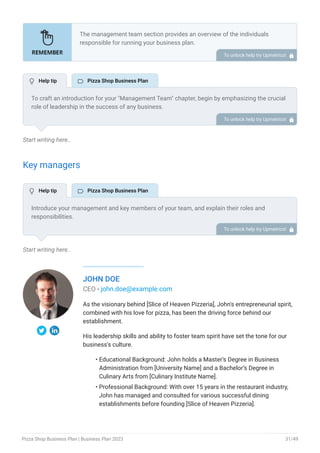 Start writing here..
Key managers
Start writing here..
JOHN DOE
CEO - john.doe@example.com
As the visionary behind [Slice of Heaven Pizzeria], John's entrepreneurial spirit,
combined with his love for pizza, has been the driving force behind our
establishment.
His leadership skills and ability to foster team spirit have set the tone for our
business's culture.
Educational Background: John holds a Master’s Degree in Business
Administration from [University Name] and a Bachelor’s Degree in
Culinary Arts from [Culinary Institute Name].
Professional Background: With over 15 years in the restaurant industry,
John has managed and consulted for various successful dining
establishments before founding [Slice of Heaven Pizzeria].
•
•
The management team section provides an overview of the individuals
responsible for running your business plan.
This section should provide a detailed description of the experience and
qualifications of each manager, as well as their responsibilities and roles.
Describe the role and responsibilities of the Founders/CEO.
List the core team.
Describe organizational structure.
Compensation plan.
List Advisors/Consultants.
•
•
•
•
•
To unlock help try Upmetrics! 
To craft an introduction for your "Management Team" chapter, begin by emphasizing the crucial
role of leadership in the success of any business.
Highlight your company's commitment to having a strong and dedicated management team.
Showcase the diversity and expertise of your team members, illustrating how their varied
backgrounds contribute to the overall strength of your organization.
Conclude by emphasizing the team's experience and how it positions your program as a leader
in your industry.
This introduction will set the stage for readers to understand the significance and capabilities
of your management team, creating a positive impression as they delve into the details of each
team member's role and contributions in the subsequent sections.
To unlock help try Upmetrics! 
Introduce your management and key members of your team, and explain their roles and
responsibilities.
It should include senior management, and other department managers (e.g. general manager,
kitchen manager, delivery manager) involved in the pizza shop’s operations, including their
education, professional background, and any relevant experience in the industry.
To unlock help try Upmetrics! 
 Help tip  Pizza Shop Business Plan
 Help tip  Pizza Shop Business Plan
Pizza Shop Business Plan | Business Plan 2023 31/49
 