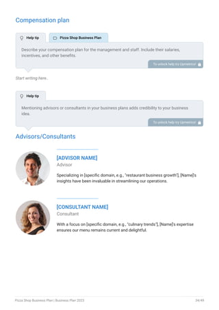 Compensation plan
Start writing here..
Advisors/Consultants
[ADVISOR NAME]
Advisor
Specializing in [specific domain, e.g., "restaurant business growth"], [Name]'s
insights have been invaluable in streamlining our operations.
[CONSULTANT NAME]
Consultant
With a focus on [specific domain, e.g., "culinary trends"], [Name]'s expertise
ensures our menu remains current and delightful.
Describe your compensation plan for the management and staff. Include their salaries,
incentives, and other benefits.
To unlock help try Upmetrics! 
Mentioning advisors or consultants in your business plans adds credibility to your business
idea.
So, if you have any advisors or consultants, include them with their names and brief information
consisting of roles and years of experience.
To unlock help try Upmetrics! 
 Help tip  Pizza Shop Business Plan
 Help tip
Pizza Shop Business Plan | Business Plan 2023 34/49
 