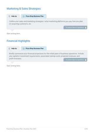 Marketing & Sales Strategies
Start writing here..
Financial Highlights
Start writing here..
Outline your sales and marketing strategies—what marketing platforms you use, how you plan
on acquiring customers, etc.
To unlock help try Upmetrics! 
Briefly summarize your financial projections for the initial years of business operations. Include
any capital or investment requirements, associated startup costs, projected revenues, and
profit forecasts.
To unlock help try Upmetrics! 
 Help tip  Pizza Shop Business Plan
 Help tip  Pizza Shop Business Plan
Pizza Shop Business Plan | Business Plan 2023 8/49
 