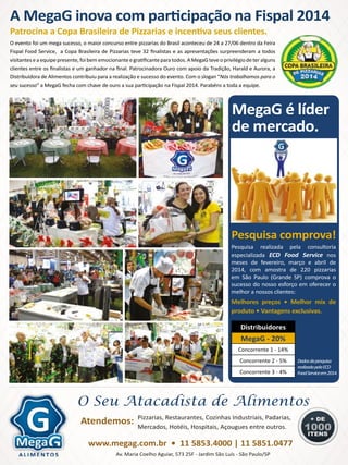 AT2014 - Nº 12 PIZZAS&MASSAS 192014 - Nº 12 PIZZAS&MASSAS
S E N H O R P I Z Z A
MegaG é líder
de mercado.
Distribuidores
MegaG - 20%
Concorrente 1 - 14%
Concorrente 2 - 5%
Concorrente 3 - 4%
Pesquisa realizada pela consultoria
especializada ECD Food Service nos
meses de fevereiro, março e abril de
2014, com amostra de 220 pizzarias
em São Paulo (Grande SP) comprova o
sucesso do nosso esforço em oferecer o
melhor a nossos clientes:
Melhores preços • Melhor mix de
produto • Vantagens exclusivas.
O evento foi um mega sucesso, o maior concurso entre pizzarias do Brasil aconteceu de 24 a 27/06 dentro da Feira
Fispal Food Service, a Copa Brasileira de Pizzarias teve 32 finalistas e as apresentações surpreenderam a todos
visitantes e a equipe presente, foi bem emocionante e gratificante para todos. A MegaG teve o privilégio de ter alguns
clientes entre os finalistas e um ganhador na final. Patrocinadora Ouro com apoio da Tradição, Harald e Aurora, a
Distribuídora de Alimentos contribuiu para a realização e sucesso do evento. Com o slogan “Nós trabalhamos para o
seu sucesso” a MegaG fecha com chave de ouro a sua participação na Fispal 2014. Parabéns a toda a equipe.
Pesquisa comprova!
Dadosdapesquisa
realizadapelaECD
FoodServiceem2014.
O Seu Atacadista de Alimentos
Pizzarias, Restaurantes, Cozinhas Industriais, Padarias,
Mercados, Hotéis, Hospitais, Açougues entre outros.
Atendemos:
Av. Maria Coelho Aguiar, 573 25F - Jardim São Luís - São Paulo/SP
Patrocina a Copa Brasileira de Pizzarias e incentiva seus clientes.
A MegaG inova com participação na Fispal 2014
www.megag.com.br • 11 5853.4000 | 11 5851.0477
 