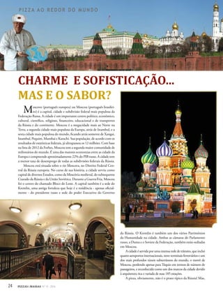 24 PIZZAS&MASSAS Nº 12 - 2014
P I Z Z A A O R E D O R D O M U N D OP I Z Z A A O R E D O R D O M U N D O
Moscovo (português europeu) ou Moscou (português brasilei-
ro) é a capital, cidade e subdivisão federal mais populosa da
Federação Russa. A cidade é um importante centro político, econômico,
cultural, científico, religioso, financeiro, educacional e de transportes
da Rússia e do continente. Moscou é a megacidade mais ao Norte na
Terra, a segunda cidade mais populosa da Europa, atrás de Istambul, e a
sexta cidade mais populosa do mundo, ficando atrás somente de Xangai,
Istambul, Pequim, Mumbai e Karachi. Sua população, de acordo com os
resultados de estatísticas federais, já ultrapassou os 12 milhões. Com base
na lista de 2012 da Forbes, Moscou tem a segunda maior comunidade de
milionários do mundo. É uma das maiores economias entre as cidade da
Europa e compreende aproximadamente 22% do PIB russo. A cidade tem
a menor taxa de desemprego de todas as subdivisões federais da Rússia.
Moscou está situada sobre o rio Moscova, no Distrito Federal Cen-
tral da Rússia europeia. No curso de sua história, a cidade serviu como
capital de diversos Estados, como da Moscóvia medieval, do subsequente
Czarado da Rússia e da União Soviética. Durante a Guerra Fria, Moscou
foi o centro do chamado Bloco do Leste. A capital também é a sede do
Kremlin, uma antiga fortaleza que hoje é a residência - apenas oficial-
mente - do presidente russo e sede do poder Executivo do Governo
CHARME E SOFISTICAÇÃO...
MAS E O SABOR?
da Rússia. O Kremlin é também um dos vários Patrimônios
da Humanidade na cidade. Ambas as câmaras do Parlamento
russo, a Duma e o Soviete da Federação, também estão sediadas
em Moscou.
A cidade é servida por uma extensa rede de trânsito, que inclui
quatro aeroportos internacionais, nove terminais ferroviários e um
dos mais profundos túneis subterrâneos do mundo, o metrô de
Moscou, perdendo apenas para Tóquio em termos de número de
passageiros, e reconhecido como um dos marcos da cidade devido
à arquitetura rica e variada de suas 185 estações.
A pizza, obviamente, não é o prato típico da Rússia! Mas,
 