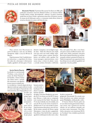 P I Z Z A A O R E D O R D O M U N D O
Bocconcino Pizzeria. O primeiro Bocconcino foi aberto em 2006, pelo
conhecido restaurateur moscovita Michael Gohner, no Strastnoy Bulvar.
Comida italiana variada, descomplicada e saborosa. As pizzas continuam
sendo feitas em forno à lenha e apresentam massa fina e levemente crocante.
As massas são de fabricação caseira e o restaurante ainda oferece ótimas al-
ternativas de pratos de carnes e de frutos do mar.
Hoje, existem cinco Bocconcino no
centro de Moscou e mais um, em Nizhny
Novogorod, cidade a cerca de 400 km de
Moscou.
Experimentamos 3 dos 5 estabelecimen-
tos moscovitas e a experiência foi ótima.
Em todos eles a decoração é relativamente
simples, agradável e de bom gosto. O aten-
dimento é simpático, com um ligeiro toque
de classe. Todos eles oferecem uma ampla
carta que conta com snacks, saladas, sopas,
pastas e risotos, pizzas, crostone, focaccias,
peixes e até sashimi, sushi e gunkan. Em
nossas passagens experimentamos, entre
outras coisas, o tártaro de salmão e atum,
a entrada siciliana (berinjela e abobrinha
frita, com queijo Feta, alho e ervas finas),
uma pizza country (molho de tomate, mos-
sarela, atum, cebola e parmesão), uma pizza
Bocconcino (queijo Stracchino ou crescenza,
mussarela, tomates e presunto de Parma), etc.
Nada de excepcional, mas a garantia de uma
boa refeição em um ambiente agradável, até
requintado. Uma boa pedida!
Sorriso Osteria Pizzeria.
Localizado na movimentada
Tverskaya, a uma centena de
metros do Hotel National e
do Kremlin, o bistrot Sorriso
não chama muito a atenção
dos transeuntes; com algumas
poucas mesas na calçada, pou-
co convidativas, é somente depois de descer
algumas escadas que a gente adentra no salão
e se sente mais seguro. O pessoal não é dos
mais atenciosos, mas a língua pode ser o em-
pecilho que
os afugenta,
porque quan-
do chama-
dos, atendem
prontamente.
No con-
junto trata-se
de um restau-
rante simples,
oferecendo
umaboacomi-
da por preços
bastante atrativos,
considerando a
localização (Tver-
skaya) e os preços
bastante elevados
da região. Uma pizza Margherita, por exem-
plo, de 55 cm sai por cerca de R$ 25, barato
para Moscou e, ainda mais se comparado
com os preços de São Paulo! Essa pizza de
55 cm não é redonda, mas sim ovalada, com
cerca de 20 cm no eixo menor. As pizzas in-
dividuais tem 27 cm e são servidas no prato.
Experimentamos duas pizzas, uma com mo-
lho de tomate, presunto de Parma e queijo
Mascarpone e outra de pêra e gorgonzola.
Esta última é bem fácil de fazer e apresenta
agradável combinação de sabor entre o doce
da pêra e o picante do
gorgonzola. Recomendo! De entrada uma
ótima bruschetta com salmão marinado,
queijo Philadelphia, cebola picada e endro.
O Sorriso Osteria Pizzeria pode não
ser um reduto da alta gastronomia italiana,
com certeza, mas é garantia de uma boa
refeição, em um ambiente tranquilo, por
um preço muito interessante. Uma brus-
chetta, uma pizza e um tiramisù por RS 65,
na Tverskaya? Uma verdadeira pechincha!
Recomendo!
AT PIZZAS&MASSAS Nº 12 - 2014
P I Z Z A D O C E
 