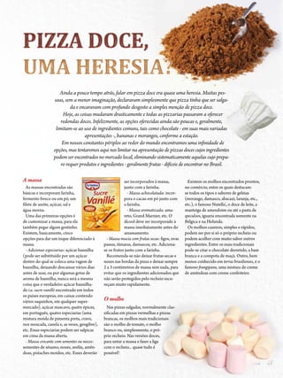 272014 - Nº 12 PIZZAS&MASSAS 272014 - Nº 12 PIZZAS&MASSAS
UMA HERESIA?UMA HERESIA?UMA HERESIA?UMA HERESIA?UMA HERESIA?UMA HERESIA?UMA HERESIA?UMA HERESIA?UMA HERESIA?UMA HERESIA?UMA HERESIA?UMA HERESIA?UMA HERESIA?UMA HERESIA?UMA HERESIA?UMA HERESIA?UMA HERESIA?UMA HERESIA?UMA HERESIA?UMA HERESIA?UMA HERESIA?UMA HERESIA?UMA HERESIA?UMA HERESIA?UMA HERESIA?UMA HERESIA?UMA HERESIA?UMA HERESIA?UMA HERESIA?UMA HERESIA?UMA HERESIA?UMA HERESIA?UMA HERESIA?UMA HERESIA?UMA HERESIA?UMA HERESIA?UMA HERESIA?UMA HERESIA?UMA HERESIA?UMA HERESIA?UMA HERESIA?UMA HERESIA?UMA HERESIA?UMA HERESIA?UMA HERESIA?UMA HERESIA?UMA HERESIA?UMA HERESIA?UMA HERESIA?UMA HERESIA?UMA HERESIA?UMA HERESIA?UMA HERESIA?UMA HERESIA?UMA HERESIA?UMA HERESIA?UMA HERESIA?UMA HERESIA?UMA HERESIA?UMA HERESIA?UMA HERESIA?UMA HERESIA?UMA HERESIA?UMA HERESIA?UMA HERESIA?UMA HERESIA?UMA HERESIA?UMA HERESIA?UMA HERESIA?UMA HERESIA?UMA HERESIA?UMA HERESIA?UMA HERESIA?UMA HERESIA?UMA HERESIA?UMA HERESIA?UMA HERESIA?UMA HERESIA?UMA HERESIA?UMA HERESIA?UMA HERESIA?UMA HERESIA?UMA HERESIA?UMA HERESIA?UMA HERESIA?UMA HERESIA?UMA HERESIA?UMA HERESIA?UMA HERESIA?UMA HERESIA?UMA HERESIA?UMA HERESIA?UMA HERESIA?UMA HERESIA?UMA HERESIA?UMA HERESIA?UMA HERESIA?UMA HERESIA?UMA HERESIA?UMA HERESIA?UMA HERESIA?UMA HERESIA?UMA HERESIA?UMA HERESIA?UMA HERESIA?UMA HERESIA?
Ainda a pouco tempo atrás, falar em pizza doce era quase uma heresia. Muitas pes-
soas, sem a menor imaginação, declaravam simplesmente que pizza tinha que ser salga-
da e encaravam com profundo desgosto a simples menção de pizza doce.
Hoje, as coisas mudaram drasticamente e todas as pizzarias passaram a oferecer
redondas doces. Infelizmente, as opções oferecidas ainda são poucas e, geralmente,
limitam-se ao uso de ingredientes comuns, tais como chocolate - em suas mais variadas
apresentações -, bananas e morangos, conforme a estação.
Em nossos constantes périplos ao redor do mundo encontramos uma infinidade de
opções, mas tentaremos aqui nos limitar na apresentação de pizzas doces cujos ingredientes
podem ser encontrados no mercado local, eliminando sistematicamente aquelas cujo prepa-
ro requer produtos e ingredientes - geralmente frutas - difíceis de encontrar no Brasil.
A massa
As massas encontradas são
básicas e incorporam farinha,
fermento fresco ou em pó, um
filete de azeite, açúcar, sal e
água morna.
Uma das primeiras opções é
de customizar a massa, para ela
também pegar algum gostinho.
Existem, basicamente, cinco
opções para dar um toque diferenciado à
massa.
- Adicionar especiarias: açúcar baunilha
(pode ser substituído por um açúcar
dentro do qual se coloca uma vagem de
baunilha, deixando descansar vários dias
antes de usar, ou por algumas gotas de
aroma de baunilha, nunca será a mesma
coisa que o verdadeiro açúcar baunilha-
do i.e. sucre vanillé encontrado em todos
os países europeus, em caixas contendo
vários saquinhos, em qualquer super-
mercado), açúcar mascavo, quatre épices,
em português, quatro especiarias (uma
mistura moída de pimenta preta, cravo,
noz moscada, canela e, as vezes, gengibre),
etc. Essas especiarias podem ser salpicas
em cima da massa aberta.
- Massa crocante com sementes ou nozes:
sementes de sésamo, nozes, avelãs, amên-
doas, pistaches moídos, etc. Esses deverão
ser incorporados à massa,
junto com a farinha.
- Massa achocolatada: incor-
pora o cacau em pó junto com
a farinha.
- Massa aromatizada: ama-
reto, Grand Marnier, etc. O
álcool deve ser incorporado à
massa imediatamente antes do
amassamento.
- Massa macia com frutas secas: figos, uvas
passas, tâmaras, damascos, etc. Adiciona-
se os frutos junto com a farinha.
Recomenda-se não deixar frutas secas e
nozes nas bordas da pizza e deixar sempre
2 a 3 centímetros de massa sem nada, para
evitar que os ingredientes adicionados que
não serão protegidos pelo recheio escu-
reçam muito rapidamente.
O molho
Nas pizzas salgadas, normalmente clas-
sificadas em pizzas vermelhas e pizzas
brancas, os molhos mais tradicionais
são o molho de tomate, o molho
branco ou, simplesmente, o pró-
prio recheio. Nas versões doces,
para untar a massa e fazer a liga
com o recheio... quase tudo é
possível!
Existem os molhos encontrados prontos,
no comércio, entre os quais destacam-
se todos os tipos e sabores de geleias
(morango, damasco, abacaxi, laranja, etc.,
etc.), o famoso Nutella®
, o doce de leite, a
manteiga de amendoim ou até a pasta de
speculoos, iguaria encontrada somente na
Bélgica e na Holanda.
Os molhos caseiros, simples e rápidos,
podem ser por si só o próprio recheio ou
podem acolher com muito sabor outros
ingredientes. Entre os mais tradicionais
pode-se citar o chocolate derretido, a base
branca e a compota de maçã. Outro, bem
menos conhecido em terras brasilienses, é o
famoso frangipane, uma mistura de creme
de amêndoas com creme confeiteiro.
 