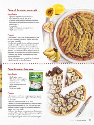 292014 - Nº 12 PIZZAS&MASSAS 292014 - Nº 12 PIZZAS&MASSAS
Pizza de banana e maracujá
Ingredientes
• 5g de açúcar granulado (açúcar cristal);
• doce de leite (em lata, em pote, etc.);
• 8 bananas ouros (também conhecida como inajá,
banana-dedo-de-moça, banana-mosquito ou bana-
na-imperador);
• 3 maracujás;
• 15g de manteiga cortada em pedacinhos;
• 15g de açúcar mascavo.
Preparo
Abrir a massa e furá-la com um garfo para evitar que
ela cresça demais no cozimento. Salpicar as beiradas
com açúcar granulado.
Espalhar uma camada de doce de leite na massa, até
cerca de 2cm da beira da massa (onde foi colocado o
açúcar!). Cobrir com bananas, obviamente descasca-
das, cortadas no sentido longitudinal, ou seja, do com-
primento. Usar criatividade nesse arranjo! Colocar os
pedacinhos de manteiga, salpicar com açúcar mascavo.
Enfornar; virar algumas vezes a massa para obter
cozimento uniforme.
Deixar resfriar um pouco e, antes de servir, adicionar
polpa de maracujá em cima das bananas.
Pizza banana-choco-coco
Ingredientes
• 10g de açúcar branco;
• 100g de chocolate amargo ou
ao leite (ou meio a meio!);
• 2 bananas nanicas;
• 15g de manteiga cortada em
pedacinhos;
• 15g de coco ralado.
Preparo
Abrir a massa e furá-la com um garfo para evitar que ela
cresça demais no cozimento. Salpicar as beiradas com açú-
car granulado.
Descascar as bananas e cortá-las em fatias.
Derreter o chocolate em banho-maria e untar a massa da
pizza, deixando uma borda de 3cm. Em cima, colocar as
rodelas de bananas e a manteiga cortada em pedacinhos.
Salpicar com o coco ralado.
Enfornar; virar algumas vezes a massa para obter cozimen-
to uniforme. Tirar do forno e deixar resfriar um pouquinho
em cima de uma grelha, antes de cortar.
Para os gourmets, pode-se servir com um creme inglês!
 