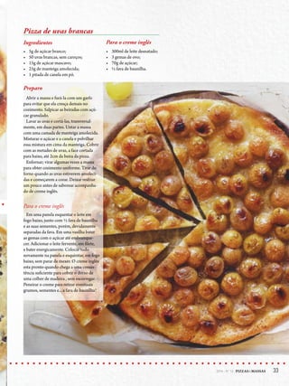 332014 - Nº 12 PIZZAS&MASSAS 332014 - Nº 12 PIZZAS&MASSAS
Pizza de uvas brancas
Ingredientes
• 5g de açúcar branco;
• 50 uvas brancas, sem caroços;
• 15g de açúcar mascavo;
• 25g de manteiga amolecida;
• 1 pitada de canela em pó.
Para o creme inglês
• 300ml de leite desnatado;
• 3 gemas de ovo;
• 70g de açúcar;
• ½ fava de baunilha.
Preparo
Abrir a massa e furá-la com um garfo
para evitar que ela cresça demais no
cozimento. Salpicar as beiradas com açú-
car granulado.
Lavar as uvas e cortá-las, transversal-
mente, em duas partes. Untar a massa
com uma camada de manteiga amolecida.
Misturar o açúcar e a canela e polvilhar
essa mistura em cima da manteiga. Cobrir
com as metades de uvas, a face cortada
para baixo, até 2cm da beira da pizza.
Enfornar; virar algumas vezes a massa
para obter cozimento uniforme. Tirar do
forno quando as uvas estiverem amoleci-
das e começarem a corar. Deixar resfriar
um pouco antes de saborear acompanha-
do de creme inglês.
Para o creme inglês
Em uma panela esquentar o leite em
fogo baixo, junto com ½ fava de baunilha
e as suas sementes, porém, devidamente
separadas da fava. Em uma vasilha bater
as gemas com o açúcar até embranque-
cer. Adicionar o leite fervente, em filete,
e bater energicamente. Colocar tudo
novamente na panela e esquentar, em fogo
baixo, sem parar de mexer. O creme inglês
esta pronto quando chega a uma consis-
tência suficiente para cobrir o dorso de
uma colher de madeira , sem escorregar.
Peneirar o creme para retirar eventuais
grumos, sementes e... a fava de baunilha!
 