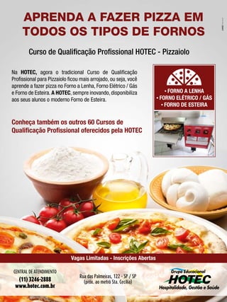 372014 - Nº 12 PIZZAS&MASSAS
APRENDA A FAZER PIZZA EM
TODOS OS TIPOS DE FORNOS
Rua das Palmeiras, 122 - SP / SP
(próx. ao metrô Sta. Cecília)
Vagas Limitadas - Inscrições Abertas
Na HOTEC, agora o tradicional Curso de Qualiﬁcação
Proﬁssional para Pizzaiolo ﬁcou mais arrojado, ou seja, você
aprende a fazer pizza no Forno a Lenha, Forno Elétrico / Gás
e Forno de Esteira. A HOTEC, sempre inovando, disponibiliza
aos seus alunos o moderno Forno de Esteira.
Curso de Qualiﬁcação Proﬁssional HOTEC - Pizzaiolo
Conheça também os outros 60 Cursos de
Qualiﬁcação Proﬁssional oferecidos pela HOTEC
• FORNO A LENHA
• FORNO ELÉTRICO / GÁS
• FORNO DE ESTEIRA
CENTRAL DE ATENDIMENTO
(11) 3246-2888
www.hotec.com.br
372014 - Nº 12 PIZZAS&MASSAS
APRENDA A FAZER PIZZA EM
TODOS OS TIPOS DE FORNOS
Rua das Palmeiras, 122 - SP / SP
(próx. ao metrô Sta. Cecília)
Vagas Limitadas - Inscrições Abertas
Na HOTEC, agora o tradicional Curso de Qualiﬁcação
Proﬁssional para Pizzaiolo ﬁcou mais arrojado, ou seja, você
aprende a fazer pizza no Forno a Lenha, Forno Elétrico / Gás
e Forno de Esteira. A HOTEC, sempre inovando, disponibiliza
aos seus alunos o moderno Forno de Esteira.
Curso de Qualiﬁcação Proﬁssional HOTEC - Pizzaiolo
Conheça também os outros 60 Cursos de
Qualiﬁcação Proﬁssional oferecidos pela HOTEC
• FORNO A LENHA
• FORNO ELÉTRICO / GÁS
• FORNO DE ESTEIRA
CENTRAL DE ATENDIMENTO
(11) 3246-2888
www.hotec.com.br
 