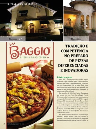 38 PIZZAS&MASSAS Nº 12 - 2014
P I Z Z A R I A E M D E S TA Q U E
TRADIÇÃO E
COMPETÊNCIA
NO PREPARO
DE PIZZAS
DIFERENCIADAS
E INOVADORAS
Paixão por pizza
Uma bela e aconchegante casa, simples, original
e com um ar que lembra as típicas cantinas italianas.
Foi assim que nasceu a Baggio Pizzeria & Focacceria,
em 1999. Esta primeira casa no bairro Água Verde,
em Curitiba, no Paraná, foi tão bem sucedida que,
apenas um ano depois, uma primeira franquia já foi
inaugurada, no bairro Juvevê.
Em setembro de 2001, foi o bairro Champagnat
que ganhou uma casa. Nesta fase, a Baggio Pizzeria
& Focacceria já se firmava como uma marca de sucesso
em expansão. Com a alta procura, em 2003, o negócio
foi expandido para a cidade de Joinville, em Santa
Catarina, com a abertura de mais uma unidade própria.
A paixão por pizza e o sucesso das casas foi conta-
giando os sócios e para atender às diversas solicitações
de clientes, em abril de 2005, foi inaugurada a quinta
unidade, desta vez no bairro Jardim das Américas,
também em Curitiba.
Em 2009, a cidade de Blumenau, no Vale do Itajaí,
em Santa Catarina, recebeu a sexta casa da marca, se-
gunda do Estado. Logo no ano seguinte foi inaugurada
a sétima unidade da rede, em São José dos Pinhais, na
DIFERENCIADAS
E INOVADORAS
Blumenau Champagnat
 