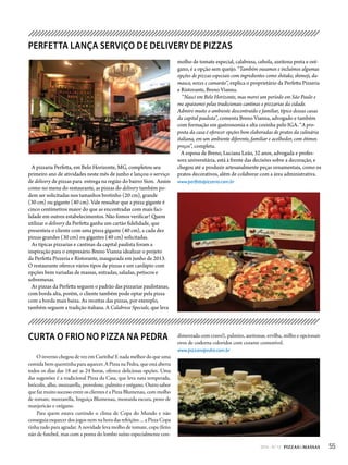 552014 - Nº 12 PIZZAS&MASSAS
PERFETTA LANÇA SERVIÇO DE DELIVERY DE PIZZAS
A pizzaria Perfetta, em Belo Horizonte, MG, completou seu
primeiro ano de atividades neste mês de junho e lançou o serviço
de delivery de pizzas para entrega na região do bairro Sion. Assim
como no menu do restaurante, as pizzas do delivery também po-
dem ser solicitadas nos tamanhos brotinho (20 cm), grande
(30 cm) ou gigante (40 cm). Vale ressaltar que a pizza gigante é
cinco centímetros maior do que as encontradas com mais faci-
lidade em outros estabelecimentos. Não fomos verificar! Quem
utilizar o delivery da Perfetta ganha um cartão fidelidade, que
presenteia o cliente com uma pizza gigante (40 cm), a cada dez
pizzas grandes (30 cm) ou gigantes (40 cm) solicitadas.
As típicas pizzarias e cantinas da capital paulista foram a
inspiração para o empresário Breno Vianna idealizar o projeto
da Perfetta Pizzeria e Ristorante, inaugurada em junho de 2013.
O restaurante oferece vários tipos de pizzas e um cardápio com
opções bem variadas de massas, entradas, saladas, petiscos e
sobremesas.
As pizzas da Perfetta seguem o padrão das pizzarias paulistanas,
com borda alta, porém, o cliente também pode optar pela pizza
com a borda mais baixa. As receitas das pizzas, por exemplo,
também seguem a tradição italiana. A Calabrese Speciale, que leva
molho de tomate especial, calabresa, cebola, azeitona preta e oré-
gano, é a opção sem queijo. “Também ousamos e incluímos algumas
opções de pizzas especiais com ingredientes como shitake, shimeji, da-
masco, nozes e camarão”, explica o proprietário da Perfetta Pizzeria
e Ristorante, Breno Vianna.
“Nasci em Belo Horizonte, mas morei um período em São Paulo e
me apaixonei pelas tradicionais cantinas e pizzarias da cidade.
Admiro muito o ambiente descontraído e familiar, típico dessas casas
da capital paulista”, comenta Breno Vianna, advogado e também
com formação em gastronomia e alta cozinha pelo IGA. “A pro-
posta da casa é oferecer opções bem elaboradas de pratos da culinária
italiana, em um ambiente diferente, familiar e acolhedor, com ótimos
preços”, completa.
A esposa de Breno, Luciana Leão, 32 anos, advogada e profes-
sora universitária, está à frente das decisões sobre a decoração, e
chegou até a produzir artesanalmente peças ornamentais, como os
pratos decorativos, além de colaborar com a área administrativa.
www.perfettapizzeria.com.br
CURTA O FRIO NO PIZZA NA PEDRA
O inverno chegou de vez em Curitiba! E nada melhor do que uma
comida bem quentinha para aquecer. A Pizza na Pedra, que está aberta
todos os dias das 18 até as 24 horas, oferece deliciosas opções. Uma
das sugestões é a tradicional Pizza da Casa, que leva nata temperada,
brócolis, alho, mozzarella, provolone, palmito e orégano. Outro sabor
que faz muito sucesso entre os clientes é a Pizza Blumenau, com molho
de tomate, mozzarella, linguiça Blumenau, mostarda escura, pesto de
manjericão e orégano.
Para quem estava curtindo o clima de Copa do Mundo e não
conseguia esquecer dos jogos nem na hora das refeições ... a Pizza Copa
tinha tudo para agradar. A novidade leva molho de tomate, copa (feito
não de futebol, mas com a ponta do lombo suíno especialmente con-
dimentada com cravo!), palmito, azeitonas, ervilha, milho e opcionais
ovos de codorna coloridos com corante comestível.
www.pizzanapedra.com.br
 