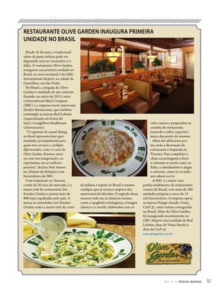 572014 - Nº 12 PIZZAS&MASSAS
RESTAURANTE OLIVE GARDEN INAUGURA PRIMEIRA
UNIDADE NO BRASIL
Desde 16 de maio, o tradicional
sabor da pasta italiana pode ser
degustado sem ser necessário ir à
Itália. O restaurante Olive Garden
inaugurou sua primeira unidade no
Brasil, no novo terminal 3 do GRU
International Airport, na cidade de
Guarulhos, em São Paulo.
No Brasil, a chegada do Olive
Garden é resultado de um contrato
firmado, no início de 2013, entre
a International Meal Company
(IMC) e a empresa norte-americana
Darden Restaurants, que também
contempla as marcas Red Lobster
(especializada em frutos do
mar) e LongHorn Steakhouse
(churrascaria).
“O segmento de casual dining
no Brasil apresenta boas opor-
tunidades, principalmente para
quem traz serviços e cardápio
diferenciados, como é o caso do
Olive Garden. Estamos ansio-
sos com esta inauguração e as
expectativas são as melhores
possíveis”, declara Neil Amere-
no, Diretor de Relações com
Investidores da IMC.
Com inspiração na Toscana
e mais de 30 anos de mercado, é a
maior rede de restaurantes dos
Estados Unidos e possui mais de
800 lojas espalhadas pelo país. A
marca se consolidou nos Estados
Unidos como a maior rede de comi-
ceita caseira e preparados na
cozinha do restaurante,
trazendo o sabor especial e
único dos pratos da mamma.
Além dos deliciosos pra-
tos, toda a decoração do
restaurante é inspirada na
Toscana. Para completar o
clima aconchegante e fazer
o visitante se sentir como na
Itália, o atendimento é alegre
e caloroso, como só os italia-
nos sabem servir.
A IMC é a maior com-
panhia multimarca de restaurantes
casuais do Brasil, com mais de 380
unidades próprias e cerca de 13
mil funcionários. A empresa opera
as marcas Frango Assado, Viena,
Carl’s Jr., entre outras consagradas
no Brasil. Além do Olive Garden,
foi inaugurado recentemente no
GRU Airport uma unidade de Red
Lobster, duas de Viena Snacks e
duas de Carl’s Jr.
www.olivegarden.com.br
da italiana e repete no Brasil o mesmo
cardápio que já arranca suspiros dos
americanos há décadas. O segredo desse
sucesso todo são as clássicas massas,
como o spaghetti a bolognesa, a lasagna
clássica e o ravióli, elaborados com re-
AT PIZZAS&MASSAS Nº 12 - 2014
S E L M I
 