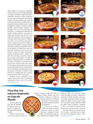 512014 - Nº 12 PIZZAS&MASSAS
sendo coberta com mussarela, mexilhões,
camarões, lulas em anéis e frango, elaborados
em açafrão. Já a França carrega o ratatouille -
abobrinha, berinjela, tomate, pimentão
amarelo, além da mussarela característica
da pizza. Na receita Italiana, um craque da
cozinha do país da bota: os polpetones com
mussarela e bastante molho da casa. A pizza
da Inglaterra combina mussarela, cordeiro
desfiado e purê de batatas, enquanto a de
Portugal é feita com uma composição de
mussarela e a tradicional bacalhoada. Os
Estados Unidos ganharam uma pizza fe-
chada, que imita uma torta de maçã, com
recheio de mussarela, cubos de maçã cara-
melizados cobertos com canela. E o México,
uma pizza com mussarela, guacamole e
nachos. A pizza de mussarela e salmão cru
representa bem o Japão, com uma rodela de
pimentão vermelho como símbolo nacional
de sua bandeira. O Brasil ficou com uma
pizza bem colorida por um mix de frutas
tropicais e outras de origens estrangeiras,
sempre com destaque para o verde e ama-
relo! Na cobertura, mussarela, abacaxi,
kiwi, pêssego e figo regados com calda de
pêssego. As pizzas entraram no cardápio na
terça-feira, 3 de junho, e a previsão era de
servi-las até o final da Copa, mas o dono
Carlos Augusto pretende fazer das criações
pratos permanentes da casa. “São pizzas que
possuem ingredientes mais sofisticados, por isso
não estamos colocando-as no rodízio. Vamos
deixá-las no cardápio para que as pessoas
possam aproveitar todas”, acrescentou.
Tempero caseiro, qualidade, criati-
vidade e perseverança são os principais
ingredientes dessa receita de sucesso!
www.dlurdes.com.br
Pizza Hut cria
sabores inspirados
na Copa do
Mundo
As novas pizzas da
Pizza Hut do Mundial
de Sabores foram ins-
piradas nos países que
participaram da Copa do
Mundo.
Desde 12 de junho, data
do início dos jogos da Copa do
Mundo, as lojas da rede Pizza Hut em
Brasília, Goiânia, Belém, São Luís,
Fortaleza e Manaus e no Rio de
Janeiro ofereceram o Mundial
de Sabores, com novas opções
de pizzas inspiradas nos países
participantes.
Confira os sabores:
Brasil, com queijo mussarela,
presunto, tomate em cubos,
parmesão e requeijão; Estados
Unidos, com mussarela, frango em
cubos, cebola, bacon, cheddar e molho
barbecue; Itália, com mussarela, tomate
cereja marinado em azeite, manjericão e
mussarela de búfala; Austrália, com mussa-
rela, frango empanado cortado em cubos,
cebola em cubos e azeitona preta; França,
com a mussarela, frango empanado cortado
em cubos, tomate, parmesão e requeijão.
Por fim, os hermanos da Argentina foram
representados com doce de leite e mussarela.
Nas lojas Express, era possível encon-
trar um sabor a cada dia, exceto a Argen-
tina, que ficou disponível todos os dias.
www.pizzahut.com.br
 