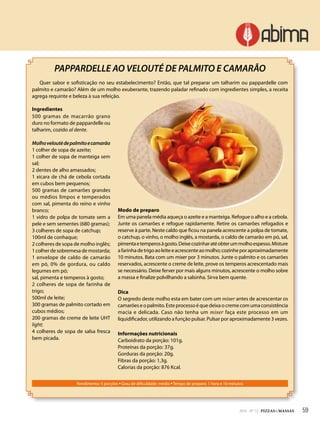 592014 - Nº 12 PIZZAS&MASSAS
Rendimento: 5 porções • Grau de dificuldade: médio • Tempo de preparo: 1 hora e 10 minutos
PAPPARDELLE AO VELOUTÉ DE PALMITO E CAMARÃO
Quer sabor e sofisticação no seu estabelecimento? Então, que tal preparar um talharim ou pappardelle com
palmito e camarão? Além de um molho exuberante, trazendo paladar refinado com ingredientes simples, a receita
agrega requinte e beleza à sua refeição.
Ingredientes
500 gramas de macarrão grano
duro no formato de pappardelle ou
talharim, cozido al dente.
Molhoveloutèdepalmitoecamarão
1 colher de sopa de azeite;
1 colher de sopa de manteiga sem
sal;
2 dentes de alho amassados;
1 xícara de chá de cebola cortada
em cubos bem pequenos;
500 gramas de camarões grandes
ou médios limpos e temperados
com sal, pimenta do reino e vinho
branco;
1 vidro de polpa de tomate sem a
pele e sem sementes (680 gramas);
3 colheres de sopa de catchup;
100ml de conhaque;
2 colheres de sopa de molho inglês;
1colherdesobremesademostarda;
1 envelope de caldo de camarão
em pó, 0% de gordura, ou caldo
legumes em pó;
sal, pimenta e temperos à gosto;
2 colheres de sopa de farinha de
trigo;
500ml de leite;
300 gramas de palmito cortado em
cubos médios;
200 gramas de creme de leite UHT
light;
4 colheres de sopa de salsa fresca
bem picada.
Modo de preparo
Em uma panela média aqueça o azeite e a manteiga. Refogue o alho e a cebola.
Junte os camarões e refogue rapidamente. Retire os camarões refogados e
reserve à parte. Neste caldo que ficou na panela acrescente a polpa de tomate,
o catchup, o vinho, o molho inglês, a mostarda, o caldo de camarão em pó, sal,
pimentaetemperosàgosto.Deixecozinharatéobterummolhoespesso.Misture
afarinhadetrigoaoleiteeacrescenteaomolho;cozinheporaproximadamente
10 minutos. Bata com um mixer por 3 minutos. Junte o palmito e os camarões
reservados, acrescente o creme de leite, prove os temperos acrescentado mais
se necessário. Deixe ferver por mais alguns minutos, acrescente o molho sobre
a massa e finalize polvilhando a salsinha. Sirva bem quente.
Dica
O segredo deste molho esta em bater com um mixer antes de acrescentar os
camarõeseopalmito.Esteprocessoéquedeixaocremecomumaconsistência
macia e delicada. Caso não tenha um mixer faça este processo em um
liquidificador, utilizando a função pulsar. Pulsar por aproximadamente 3 vezes.
Informações nutricionais
Carboidrato da porção: 101g.
Proteínas da porção: 37g.
Gorduras da porção: 20g.
Fibras da porção: 1,3g.
Calorias da porção: 876 Kcal.
592014 - Nº 12 PIZZAS&MASSAS
 