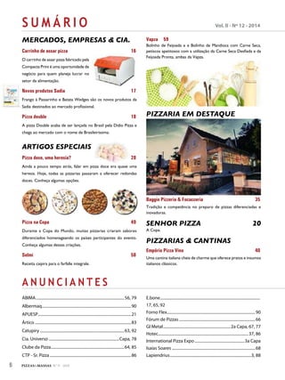 S U M Á R I O Vol. II - Nº 12 - 2014
A N U N C I A N T E S
MERCADOS, EMPRESAS & CIA.
Carrinho de assar pizza 16
O carrinho de assar pizza fabricado pela
Compacta Print é uma oportunidade de
negócio para quem planeja lucrar no
setor da alimentação.
Novos produtos Sadia 17
Frango à Passarinho e Batata Wedges são os novos produtos da
Sadia destinados ao mercado profissional.
Pizza double 18
A pizza Double acaba de ser lançada no Brasil pela Dídio Pizza e
chega ao mercado com o nome de Brasileiríssima.
ARTIGOS ESPECIAIS
Pizza doce, uma heresia? 28
Ainda a pouco tempo atrás, falar em pizza doce era quase uma
heresia. Hoje, todas as pizzarias passaram a oferecer redondas
doces. Conheça algumas opções.
Pizza na Copa 49
Durante a Copa do Mundo, muitas pizzarias criaram sabores
diferenciados homenageando os países participantes do evento.
Conheça algumas dessas criações.
Selmi 58
Receita caipira para o farfalle integrale.
Vapza 59
Bolinho de Feijoada e e Bolinho de Mandioca com Carne Seca,
petiscos apetitosos com a utilização da Carne Seca Desfiada e da
Feijoada Pronta, ambas da Vapza.
PIZZARIA EM DESTAQUE
Baggio Pizzeria & Focacceria 35
Tradição e competência no preparo de pizzas diferenciadas e
inovadoras.
SENHOR PIZZA 20
A Copa.
PIZZARIAS & CANTINAS
Empório Pizza Vino 40
Uma cantina italiana cheia de charme que oferece pratos e insumos
italianos clássicos.
ABIMA.........................................................................................56, 79
Albermaq..........................................................................................90
APUESP..............................................................................................21
Ártico .................................................................................................83
Catupiry .....................................................................................63, 92
Cia. Universo .......................................................................Capa, 78
Clube da Pizza..........................................................................64, 85
CTP - Sr. Pizza ..................................................................................86
E.bone.....................................................................................................
17, 65, 92
Forno Flex.........................................................................................90
Fórum de Pizzas.............................................................................66
GI Metal....................................................................2a Capa, 67, 77
Hotec...........................................................................................37, 86
International Pizza Expo ..................................................3a Capa
Isaías Soares ....................................................................................68
Lapiendrius..................................................................................3, 88
6 PIZZAS&MASSAS Nº 11 - 2014
 