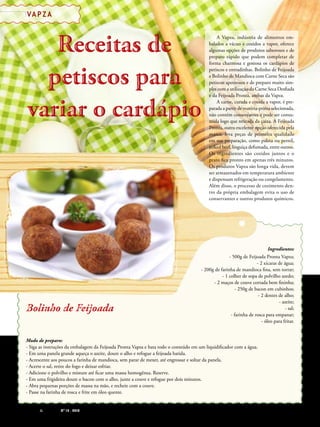 60 PIZZAS&MASSAS Nº 12 - 2014
VA P Z A
Receitas de
petiscos para
variar o cardápio
Receitas de
petiscos para
variar o cardápio
A Vapza, indústria de alimentos em-
balados a vácuo e cozidos a vapor, oferece
algumas opções de produtos saborosos e de
preparo rápido que podem completar de
forma charmosa e gostosa os cardápios de
petiscos e entradinhas. Bolinho de Feijoada
e Bolinho de Mandioca com Carne Seca são
petiscos apetitosos e de preparo muito sim-
ples com a utilização da Carne Seca Desfiada
e da Feijoada Pronta, ambas da Vapza.
A carne, curada e cozida a vapor, é pre-
parada a partir de matéria-prima selecionada,
não contém conservantes e pode ser consu-
mida logo que retirada da caixa. A Feijoada
Pronta, outra excelente opção oferecida pela
marca, leva peças de primeira qualidade
em sua preparação, como paleta ou pernil,
jerked beef, linguiça defumada, entre outros.
Os ingredientes são cozidos juntos e o
prato fica pronto em apenas três minutos.
Os produtos Vapza são longa vida, devem
ser armazenados em temperatura ambiente
e dispensam refrigeração ou congelamento.
Além disso, o processo de cozimento den-
tro da própria embalagem evita o uso de
conservantes e outros produtos químicos.
Modo de preparo:
- Siga as instruções da embalagem da Feijoada Pronta Vapza e bata todo o conteúdo em um liquidificador com a água.
- Em uma panela grande aqueça o azeite, doure o alho e refogue a feijoada batida.
- Acrescente aos poucos a farinha de mandioca, sem parar de mexer, até engrossar e soltar da panela.
- Acerte o sal, retire do fogo e deixar esfriar.
- Adicione o polvilho e misture até ficar uma massa homogênea. Reserve.
- Em uma frigideira doure o bacon com o alho, junte a couve e refogue por dois minutos.
- Abra pequenas porções de massa na mão, e recheie com a couve.
- Passe na farinha de rosca e frite em óleo quente.
Ingredientes:
- 500g de Feijoada Pronta Vapza;
- 2 xícaras de água;
- 200g de farinha de mandioca fina, sem torrar;
- 1 colher de sopa de polvilho azedo;
- 2 maços de couve cortada bem fininha;
- 250g de bacon em cubinhos;
- 2 dentes de alho;
- azeite;
- sal;
- farinha de rosca para empanar;
- óleo para fritar.
Bolinho de FeijoadaBolinho de Feijoada
60 PIZZAS&MASSAS Nº 12 - 2014
VA P Z A
 