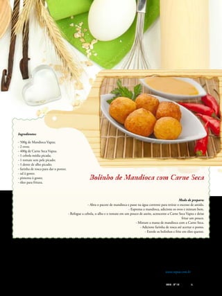 612014 - Nº 12 PIZZAS&MASSAS 612014 - Nº 12 PIZZAS&MASSAS
Bolinho de Mandioca com Carne SecaBolinho de Mandioca com Carne Seca
Ingredientes:
- 500g de Mandioca Vapza;
- 2 ovos;
- 400g de Carne Seca Vapza;
- 1 cebola média picada;
- 1 tomate sem pele picado;
- 1 dente de alho picado;
- farinha de rosca para dar o ponto;
- sal à gosto;
- pimenta à gosto;
- óleo para fritura.
Modo de preparo:
- Abra o pacote de mandioca e passe na água corrente para retirar o excesso de amido.
- Esprema a mandioca, adicione os ovos e misture bem.
- Refogue a cebola, o alho e o tomate em um pouco de azeite, acrescente a Carne Seca Vapza e deixe
fritar um pouco.
- Misture a massa de mandioca com a Carne Seca.
- Adicione farinha de rosca até acertar o ponto.
- Enrole os bolinhos e frite em óleo quente.
Presente no mercado nacional desde
1995, a Vapza produz alimentos cozidos a
vapor e embalados a vácuo, oferecendo pra-
ticidade e rapidez no preparo de alimentos
saudáveis, seguros e saborosos. Pioneira em
seu segmento, a empresa oferece mais de 40
produtos voltados para o varejo e foodservice,
entre eles carne seca, frango desfiado, batata,
canjica e mandioca. Os produtos são natu-
rais, feitos com matérias-primas selecionados
que passam por um rigoroso controle de
qualidade. São cozidos dentro da própria
embalagem, o que preserva as propriedades
nutricionais e estéticas dos alimentos. Por
serem longa vida, dispensam refrigeração,
garantem segurança alimentar, padroniza-
ção, sabor e oferecem praticidade e rapidez
ao consumidor. A Vapza está presente em
17 Estados brasileiros e nos países Angola,
Estados Unidos, Panamá, Inglaterra, França
e Hong Kong. www.vapza.com.br
 
