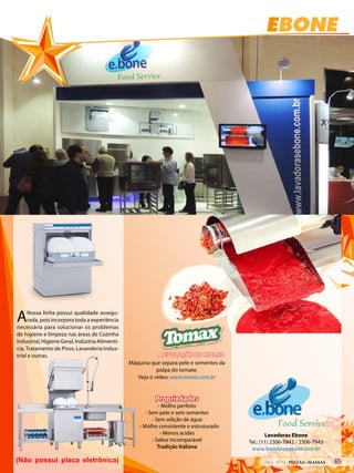 EBONE
Lavadoras Ebone
Tel.: (11) 2306-7942 / 2306-7943
www.lavadorasebone.com.br
ANossa linha possui qualidade assegu-
rada, pois incorpora toda a experiência
necessária para solucionar os problemas
de higiene e limpeza nas áreas de Cozinha
Industrial, Higiene Geral, Indústria Alimentí-
cia, Tratamento de Pisos, Lavanderia Indus-
trial e outras.
Máquina que separa pele e sementes da
polpa do tomate.
Veja o vídeo: www.tomax.com.br
Propriedades
- Molho perfeito
- Sem pele e sem sementes
- Sem adição de água
- Molho consistente e estruturado
- Menos acides
- Sabor incomparável
Tradição Italiana
A EVOLUÇÃO DO MOLHO
(Não possui placa eletrônica)
Food Service
EBONE
Lavadoras Ebone
Tel.: (11) 2306-7942 / 2306-7943
www.lavadorasebone.com.br
ANossa linha possui qualidade assegu-
rada, pois incorpora toda a experiência
necessária para solucionar os problemas
de higiene e limpeza nas áreas de Cozinha
Industrial, Higiene Geral, Indústria Alimentí-
cia, Tratamento de Pisos, Lavanderia Indus-
trial e outras.
Máquina que separa pele e sementes da
polpa do tomate.
Veja o vídeo: www.tomax.com.br
Propriedades
- Molho perfeito
- Sem pele e sem sementes
- Sem adição de água
- Molho consistente e estruturado
- Menos acides
- Sabor incomparável
Tradição Italiana
A EVOLUÇÃO DO MOLHO
(Não possui placa eletrônica)
Food Service
652014 - Nº 12 PIZZAS&MASSAS
 