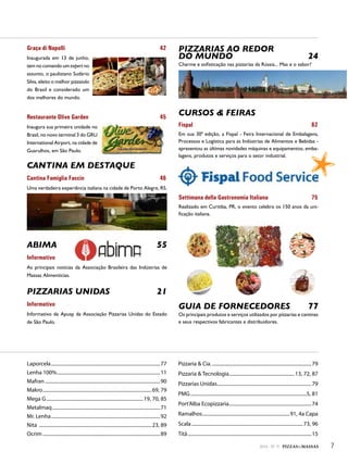 Beneo
Graça di Napolli 42
Inaugurada em 13 de junho,
tem no comando um expert no
assunto, o paulistano Sudário
Silva, eleito o melhor pizzaiolo
do Brasil e considerado um
dos melhores do mundo.
Restaurante Olive Garden 45
Inaugura sua primeira unidade no
Brasil, no novo terminal 3 do GRU
International Airport, na cidade de
Guarulhos, em São Paulo.
CANTINA EM DESTAQUE
Cantina Famiglia Faccin 46
Uma verdadeira experiência italiana na cidade de Porto Alegre, RS.
ABIMA 55
Informativo
As principais notícias da Associação Brasileira das Indústrias de
Massas Alimentícias.
PIZZARIAS UNIDAS 21
Informativo
Informativo da Apusp da Associação Pizzarias Unidas do Estado
de São Paulo.
PIZZARIAS AO REDOR
DO MUNDO 24
Charme e sofisticação nas pizzarias da Rússia... Mas e o sabor?
CURSOS & FEIRAS
Fispal 62
Em sua 30ª edição, a Fispal - Feira Internacional de Embalagens,
Processos e Logística para as Indústrias de Alimentos e Bebidas -
apresentou as últimas novidades máquinas e equipamentos, emba-
lagens, produtos e serviços para o setor industrial.
Settimana della Gastronomia Italiana 75
Realizado em Curitiba, PR, o evento celebra os 150 anos da uni-
ficação italiana.
GUIA DE FORNECEDORES 77
Os principais produtos e serviços utilizados por pizzarias e cantinas
e seus respectivos fabricantes e distribuidores.
Laporcela..........................................................................................77
Lenha 100%.....................................................................................11
Mafran ...............................................................................................90
Makro..........................................................................................69, 79
Mega G................................................................................19, 70, 85
Metalmaq.........................................................................................71
Mr. Lenha..........................................................................................92
Nita .............................................................................................23, 89
Ocrim .................................................................................................89
Pizzaria & Cia...................................................................................79
Pizzaria & Tecnologia......................................................13, 72, 87
Pizzarias Unidas..............................................................................79
PMG................................................................................................5, 81
Port’Alba Ecopizzaria....................................................................74
Ramalhos........................................................................91, 4a Capa
Scala............................................................................................73, 96
Titã......................................................................................................15
72014 - Nº 11 PIZZAS&MASSAS
 