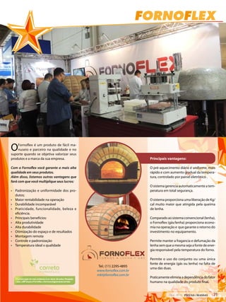 FORNOFLEX
Tel.: (11) 2295-4895
www.fornoflex.com.br
mkt@fornoflex.com.br
OFornoflex é um produto de fácil ma-
nuseio e parceiro na qualidade e no
suporte quando se objetiva valorizar seus
produtos e a marca da sua empresa.
Com a Fornoflex você garante a mais alta
qualidade em seus produtos.
Além disso, listamos outras vantagens que
fará com que você multiplique seus lucros:
• Padronização e uniformidade dos pro-
dutos;
• Maior rentabilidade na operação
• Durabilidade incomparável
• Praticidade, funcionalidade, beleza e
eficiência.
• Principais benefícios:
• Alta produtividade
• Alta durabilidade
• Otimização do espaço e de resultados
• Montagem remota
• Controle e padronização
• Temperatura ideal x qualidade
Principais vantagens:
O pré-aquecimento diário é uniforme, mais
rápido e com aumento gradual da tempera-
tura, controlado por painel eletrônico .
O sistema gerencia automaticamente a tem-
peratura em total segurança.
O sistema proporciona uma liberação de Kg/
cal muito maior que atingida pela queima
de lenha.
Comparadoaosistemaconvencional(lenha),
o Fornoflex (gás/lenha) proporciona econo-
mia na operação e que garante o retorno do
investimento no equipamento.
Permite manter a fragancia e defumação da
lenha sem que a mesma seja a fonte de ener-
gia responsável pela temperatura do forno.
Permite o uso do conjunto ou uma única
fonte de energia (gás ou lenha) na falta de
uma das duas.
Praticamenteeliminaadependênciadofator
humano na qualidade do produto final.
FORNOFLEX
Tel.: (11) 2295-4895
www.fornoflex.com.br
mkt@fornoflex.com.br
OFornoflex é um produto de fácil ma-
nuseio e parceiro na qualidade e no
suporte quando se objetiva valorizar seus
produtos e a marca da sua empresa.
Com a Fornoflex você garante a mais alta
qualidade em seus produtos.
Além disso, listamos outras vantagens que
fará com que você multiplique seus lucros:
• Padronização e uniformidade dos pro-
dutos;
• Maior rentabilidade na operação
• Durabilidade incomparável
• Praticidade, funcionalidade, beleza e
eficiência.
• Principais benefícios:
• Alta produtividade
• Alta durabilidade
• Otimização do espaço e de resultados
• Montagem remota
• Controle e padronização
• Temperatura ideal x qualidade
Principais vantagens:
O pré-aquecimento diário é uniforme, mais
rápido e com aumento gradual da tempera-
tura, controlado por painel eletrônico .
O sistema gerencia automaticamente a tem-
peratura em total segurança.
O sistema proporciona uma liberação de Kg/
cal muito maior que atingida pela queima
de lenha.
Comparadoaosistemaconvencional(lenha),
o Fornoflex (gás/lenha) proporciona econo-
mia na operação e que garante o retorno do
investimento no equipamento.
Permite manter a fragancia e defumação da
lenha sem que a mesma seja a fonte de ener-
gia responsável pela temperatura do forno.
Permite o uso do conjunto ou uma única
fonte de energia (gás ou lenha) na falta de
uma das duas.
Praticamenteeliminaadependênciadofator
humano na qualidade do produto final.
712014 - Nº 12 PIZZAS&MASSAS
 