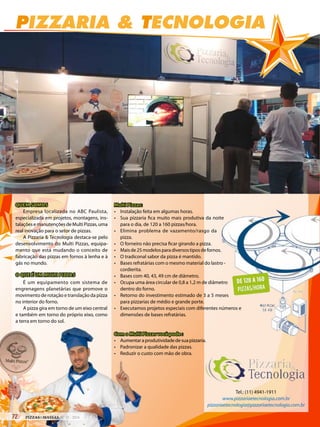PIZZARIA & TECNOLOGIA
Tel.: (11) 4941-1911
www.pizzariaetecnologia.com.br
pizzariaetecnologia@pizzariaetecnologia.com.br
Com o Multi Pizzas você pode :
• Aumentaraprodutividadedesuapizzaria.
• Padronizar a qualidade das pizzas.
• Reduzir o custo com mão de obra.
Multi Pizzas:
• Instalação feita em algumas horas.
• Sua pizzaria fica muito mais produtiva da noite
para o dia, de 120 a 160 pizzas/hora.
• Elimina problema de vazamento/rasgo da
pizza.
• O forneiro não precisa ficar girando a pizza.
• Maisde25modelosparadiversostiposdefornos.
• O tradiconal sabor da pizza é mantido.
• Bases refratárias com o mesmo material do lastro -
cordierita.
• Bases com 40, 43, 49 cm de diâmetro.
• Ocupa uma área circular de 0,8 a 1,2 m de diâmetro
dentro do forno.
• Retorno do investimento estimado de 3 a 5 meses
para pizzarias de médio e grande porte.
• Executamos projetos especiais com diferentes números e
dimensões de bases refratárias.
QUEM SOMOS
Empresa localizada no ABC Paulista,
especializada em projetos, montagens, ins-
talaçõesemanutençõesdeMultiPizzas,uma
real inovação para o setor de pizzas.
A Pizzaria & Tecnologia destaca-se pelo
desenvolvimento do Multi Pizzas, equipa-
mento que está mudando o conceito de
fabricação das pizzas em fornos à lenha e à
gás no mundo.
O QUE É UM MULTI PIZZAS
É um equipamento com sistema de
engrenagens planetárias que promove o
movimento de rotação e translação da pizza
no interior do forno.
A pizza gira em torno de um eixo central
e também em torno do próprio eixo, como
a terra em torno do sol.
72 PIZZAS&MASSAS Nº 12 - 2014
PIZZARIA & TECNOLOGIA
Tel.: (11) 4941-1911
www.pizzariaetecnologia.com.br
pizzariaetecnologia@pizzariaetecnologia.com.br
Com o Multi Pizzas você pode :
• Aumentaraprodutividadedesuapizzaria.
• Padronizar a qualidade das pizzas.
• Reduzir o custo com mão de obra.
Multi Pizzas:
• Instalação feita em algumas horas.
• Sua pizzaria fica muito mais produtiva da noite
para o dia, de 120 a 160 pizzas/hora.
• Elimina problema de vazamento/rasgo da
pizza.
• O forneiro não precisa ficar girando a pizza.
• Maisde25modelosparadiversostiposdefornos.
• O tradiconal sabor da pizza é mantido.
• Bases refratárias com o mesmo material do lastro -
cordierita.
• Bases com 40, 43, 49 cm de diâmetro.
• Ocupa uma área circular de 0,8 a 1,2 m de diâmetro
dentro do forno.
• Retorno do investimento estimado de 3 a 5 meses
para pizzarias de médio e grande porte.
• Executamos projetos especiais com diferentes números e
dimensões de bases refratárias.
QUEM SOMOS
Empresa localizada no ABC Paulista,
especializada em projetos, montagens, ins-
talaçõesemanutençõesdeMultiPizzas,uma
real inovação para o setor de pizzas.
A Pizzaria & Tecnologia destaca-se pelo
desenvolvimento do Multi Pizzas, equipa-
mento que está mudando o conceito de
fabricação das pizzas em fornos à lenha e à
gás no mundo.
O QUE É UM MULTI PIZZAS
É um equipamento com sistema de
engrenagens planetárias que promove o
movimento de rotação e translação da pizza
no interior do forno.
A pizza gira em torno de um eixo central
e também em torno do próprio eixo, como
a terra em torno do sol.
 