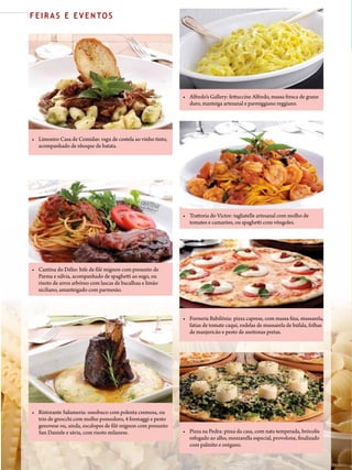 76 PIZZAS&MASSAS Nº 6 - 2013
F E I R A S E E V E N TO S
• Alfredo’s Gallery: fettuccine Alfredo, massa fresca de grano
duro, manteiga artesanal e parmiggiano reggiano.
• Cantina do Délio: bife de filé mignon com presunto de
Parma e sálvia, acompanhado de spaghetti ao sugo, ou
risoto de arroz arbóreo com lascas de bacalhau e limão
siciliano, amanteigado com parmesão.
• Limoeiro Casa de Comidas: ragu de costela ao vinho tinto,
acompanhado de nhoque de batata.
• Forneria Babilônia: pizza caprese, com massa fina, mussarela,
fatias de tomate caqui, rodelas de mussarela de búfala, folhas
de manjericão e pesto de azeitonas pretas.
• Pizza na Pedra: pizza da casa, com nata temperada, brócolis
refogado ao alho, mozzarella especial, provolone, finalizado
com palmito e orégano.
• Ristorante Salumeria: ossobuco com polenta cremosa, ou
trio de gnocchi com molho pomodoro, 4 formaggi e pesto
genovese ou, ainda, escalopes de filé mignon com presunto
San Daniele e sávia, com risoto milanese.
• Trattoria do Victor: tagliatelle artesanal com molho de
tomates e camarões, ou spaghetti com vôngoles.
 