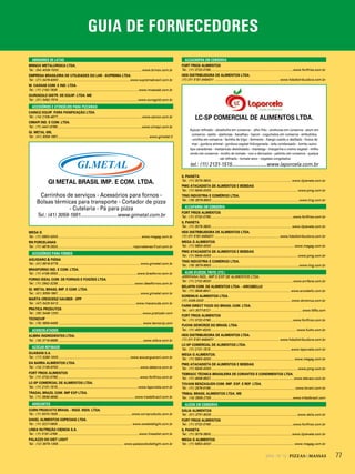 AT2013 - Nº 6 PIZZAS&MASSAS 772014 - Nº 12 PIZZAS&MASSAS
GUIA DE FORNECEDORES
ABRIDORES DE LATAS
BRINOX METALÚRGICA LTDA.
Tel.: (54) 4009-7000............................................................................................. www.brinox.com.br
EMPRESA BRASILEIRA DE UTILIDADES DO LAR - SUPREMA LTDA.
Tel.: (21) 3478-8300................................................................................www.supremabrasil.com.br
M. CASSAB COM. E IND. LTDA.
Tel.: (11) 2162-7635 ......................................................................................... www.mcassab.com.br
OUROGOLD DISTR. DE EQUIP. LTDA. ME
Tel.: (31) 3492-7574 .........................................................................................www.ourogold.com.br
ACESSÓRIOS E UTENSÍLIOS PARA PIZZARIAS
CAINCO EQUIP. PARA PANIFICAÇÃO LTDA.
Tel.: (14) 2108-4877.............................................................................................. www.cainco.com.br
CIMAPI IND. E COM. LTDA.
Tel.: (11) 4441-6766..............................................................................................www.cimapi.com.br
GI. METAL SRL
Tel.: (41) 3059-1991......................................................................................................www.gimetal.it
GI METAL BRASIL IMP. E COM. LTDA.
Carrinhos de serviços - Acessórios para fornos -
Bolsas térmicas para transporte - Cortador de pizza
- Cutelaria - Pá para pizza
Tel.: (41) 3059-1991............................www.gimetal.com.br
MEGA G
Tel.: (11) 5853-4000 ............................................................................................ www.megag.com.br
RN PORCELANAS
Tel.: (11) 4678-2624....................................................................................rnporcelanas@uol.com.br
ACESSÓRIOS PARA FORNOS
AGUGIARO & FIGNA
Tel.: (41) 9918-9778 ........................................................................................... www.gimetal.com.br
BRASFORNO IND. E COM. LTDA.
Tel.: (11) 4156-3553.........................................................................................www.brasforno.com.br
FORNO IDEAL COM. DE FORNOS E FOGÕES LTDA.
Tel.: (11) 2642-3236......................................................................................www.idealfornos.com.br
GI. METAL BRASIL IMP. E COM. LTDA.
Tel.: (41) 3059-1991 ........................................................................................... www.gimetal.com.br
MARTA CRESCENZ HAUBER - EPP
Tel.: (47) 3425-5413 ...................................................................................... www.macanuda.com.br
PRATICA PRODUTOS
Tel.: (35) 3449-1200..............................................................................................www.praticabr.com
TECNOVIP
Tel.: (19) 3859-9459 ............................................................................................. www.tecnovip.com
ACHOCOLATADOS
ALIBRA INGREDIENTES LTDA.
Tel.: (19) 3716-8888 ...............................................................................................www.alibra.com.br
AÇÚCAR REFINADO
GUARANI S.A.
Tel.: (17) 3280-1000................................................................................www.acucarguarani.com.br
DA BARRA ALIMENTOS LTDA.
Tel.: (14) 2135-9700 ...........................................................................................www.dabarra.com.br
FORT FRIOS ALIMENTOS
Tel.: (11) 3732-0790............................................................................................www.fortfrios.com.br
LC-SP COMERCIAL DE ALIMENTOS LTDA.
Tel.: (11) 2131-1515..........................................................................................www.laporcela.com.br
TRADAL BRAZIL COM. IMP EXP LTDA.
Tel.: (11) 3648-4848...................................................................................... www.tradalbrazil.com.br
ADOÇANTES
CORN PRODUCTS BRASIL - INGS. INDS. LTDA.
Tel.: (11) 5070-7835...................................................................................www.cornproducts.com.br
DAKEL ALIMENTOS ESPECIAIS LTDA.
Tel.: (11) 3227-0859................................................................................... www.sweetdelight.com.br
LINEA NUTRIÇÃO CIÊNCIA S.A.
Tel.: (11) 5181-4766...........................................................................................www.lineadiet.com.br
PALAZZO DO DIET LIGHT
Tel.: (12) 3979-1359 ......................................................................... www.palazzododietlight.com.br
ALCACHOFRA EM CONSERVA
FORT FRIOS ALIMENTOS
Tel.: (11) 3732-0790............................................................................................www.fortfrios.com.br
HDS DISTRIBUIDORA DE ALIMENTOS LTDA.
(11) 011 5181-6464011 ........................................................................ www.hdsdistribuidora.com.br
LC-SP COMERCIAL DE ALIMENTOS LTDA.
Açúcar refinado - alcachofra em conserva - alho frito - anchovas em conserva - atum em
conserva - azeite - azeitonas - bacalhau - bacon - cogumelos em conserva - embutidos
- ervilha em conserva - farinha de trigo - fermento - frango cozido e desfiado - frutos de
mar - gordura animal - gordura vegetal hidrogenada - leite condensado - lombo suíno
tipo canadense - manjericão desidratado - manteiga - margarina e creme vegetal - milho
verde em conserva - molho de tomate - ovo e derivados - palmito em conserva - queijos
- sal refinado - tomate seco - vegetais congelados
tel.: (11) 2131-1515..........................www.laporcela.com.br
IL PIANETA
Tel.: (11) 3079-3800.......................................................................................... www.ilpianeta.com.br
PMG ATACADISTA DE ALIMENTOS E BEBIDAS
Tel.: (11) 5645-0000 ................................................................................................ www.pmg.com.br
TING INDÚSTRIA E COMÉRCIO LTDA.
Tel.: (19) 3879-9900 ..................................................................................................www.ting.com.br
ALCAPARRA EM CONSERVA
FORT FRIOS ALIMENTOS
Tel.: (11) 3732-0790............................................................................................www.fortfrios.com.br
IL PIANETA
Tel.: (11) 3079-3800.......................................................................................... www.ilpianeta.com.br
HDS DISTRIBUIDORA DE ALIMENTOS LTDA.
(11) 011 5181-6464011 ........................................................................ www.hdsdistribuidora.com.br
MEGA G ALIMENTOS.
Tel.: (11) 5853-4000 ............................................................................................ www.megag.com.br
PMG ATACADISTA DE ALIMENTOS E BEBIDAS
Tel.: (11) 5645-0000 ................................................................................................ www.pmg.com.br
TING INDÚSTRIA E COMÉRCIO LTDA.
Tel.: (19) 3879-9900 ..................................................................................................www.ting.com.br
ALHO (FLOCOS, FRITO, ETC.)
ARRIFANA INDL. IMP. E EXP. DE ALIMENTOS LTDA.
Tel.: (11) 2732-8000 ...........................................................................................www.arrifana.com.br
BELAPIN COM. DE ALIMENTOS LTDA. - ARCOBELLO
Tel.: (11) 3846-8641......................................................................................... www.arcobello.com.br
DOREMUS ALIMENTOS LTDA.
(11) 2436-3333 .................................................................................................www.doremus.com.br
FARM DIRECT FOOD DO BRASIL COM. LTDA.
Tel.: (41) 3077-8721 ..................................................................................................... www.fdfla.com
FORT FRIOS ALIMENTOS
Tel.: (11) 3732-0790............................................................................................www.fortfrios.com.br
FUCHS GEWÜRZE DO BRASIL LTDA.
Tel.: (11) 4591-8200................................................................................................www.fuchs.com.br
HDS DISTRIBUIDORA DE ALIMENTOS LTDA.
(11) 011 5181-6464011 ........................................................................ www.hdsdistribuidora.com.br
LC-SP COMERCIAL DE ALIMENTOS LTDA.
Tel.: (11) 2131-1515..........................................................................................www.laporcela.com.br
MEGA G ALIMENTOS.
Tel.: (11) 5853-4000 ............................................................................................ www.megag.com.br
PMG ATACADISTA DE ALIMENTOS E BEBIDAS
Tel.: (11) 5645-0000 ................................................................................................ www.pmg.com.br
TEBRACC TÉCNICA BRASILEIRA DE CORANTES E CONDIMENTOS LTDA.
Tel.: (11) 4648-6637........................ .....................................................................www.tebracc.com.br
TOVANI BENZAQUEN COM. IMP. EXP. E REP. LTDA.
Tel.: (11) 2976-9166...............................................................................................www.tovani.com.br
TRIBAL BRASIL ALIMENTOS LTDA. ME
Tel.: (14) 3555-2705 ...........................................................................................www.tribalbrasil.com
ALICHE EM CONSERVA
DÁLIA ALIMENTOS
Tel.: (51) 3751-9026 ................................................................................................www.dalia.com.br
FORT FRIOS ALIMENTOS
Tel.: (11) 3732-0790............................................................................................www.fortfrios.com.br
IL PIANETA
Tel.: (11) 3079-3800...........................................................................................www.ilpianeta.com.br
MEGA G ALIMENTOS.
Tel.: (11) 5853-4000 ............................................................................................ www.megag.com.br
GUIA DE FORNECEDORES
 