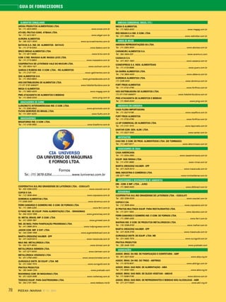 78 PIZZAS&MASSAS Nº 12 - 2014
GUIA DE FORNECEDORES
ALIMENTOS CONGELADOS
AROSA PRODUTOS ALIMENTÍCIOS LTDA.
Tel.: (11) 4524-9900................................................................................................www.arosa.com.br
ATI-GEL FRUTAS CONG. ATIBAIA LTDA.
Tel.: (11) 4412-5511 ................................................................................................www.atigel.com.br
AURORA ALIMENTOS
Tel.: (49) 3321-3000............................................................................ www.auroraalimentos.com.br
BATÁVIA S.A. IND. DE ALIMENTOS - BATAVO
Tel.: (11) 3718-5300..............................................................................................www.batavo.com.br
BRICO BREAD ALIMENTOS LTDA.
Tel.: (11) 4617-9090.................................................................................................www.brico.com.br
COM. E IND. MASSAS ALIM. MASSA LEVE LTDA.
Tel.: (11) 2173-8800....................................................................................... www.massaleve.com.br
COOPERATIVA DE LATICÍNIOS VALE DO MUCURI LTDA.
Tel.: (33) 3624-1421 ..........................................................................................www.coolvam.com.br
GARCIA E RUBENS IND. E COM. LTDA. - RG ALIMENTOS
Tel.: (11) 2137-1191......................................................................................www.rgalimentos.com.br
GDC ALIMENTOS S/A
Tel.: (11) 5503-6800................................................................................ www.gomesdacosta.com.br
HDS DISTRIBUIDORA DE ALIMENTOS LTDA.
(11) 011 5181-6464011 ........................................................................ www.hdsdistribuidora.com.br
MEGA G ALIMENTOS.
Tel.: (11) 5853-4000 ............................................................................................ www.megag.com.br
PMG ATACADISTA DE ALIMENTOS E BEBIDAS
Tel.: (11) 5645-0000 ................................................................................................ www.pmg.com.br
AMACIADORES DE CARNE
AJINOMOTO INTERAMERICANA IND. E COM. LTDA.
Tel.: (11) 5080-6942........................................................................................www.ajinomoto.com.br
FUCHS GEWÜRZE DO BRASIL LTDA.
Tel.: (11) 4591-8200................................................................................................www.fuchs.com.br
AMASSADEIRAS
BRASFORNO IND. E COM. LTDA.
Tel.: (11) 4156-3553.........................................................................................www.brasforno.com.br
CIA UNIVERSO DE MÁQUINAS
E FORNOS LTDA.
Fornos
Tel.: (11) 3678-5354........................www.luniverso.com.br
COOPERATIVA SUL-RIO GRANDENSE DE LATICÍNIOS LTDA. - COSULATI
Tel.: (53) 3284-5200...........................................................................................www.cosulati.com.br
COPOS E CIA.
Tel.: (12) 3939-4544 ....................................................................................... www.coposecia.com.br
DOREMUS ALIMENTOS LTDA.
(11) 2436-3333 .................................................................................................www.doremus.com.br
FERRI CAMARGO E GOMIERO IND. E COM. DE FORNOS LTDA.
Tel.: (11) 2965-4263.................................................................................................. www.ferri.com.br
G PANIZ IND. DE EQUIP. PARA ALIMENTAÇÃO LTDA. - GRANOMAQ
Tel.: (54) 3223-1556 .......................................................................................www.granomaq.com.br
GI. METAL BRASIL IMP. E COM. LTDA.
Tel.: (41) 3059-1991 ........................................................................................... www.gimetal.com.br
IND. DE MÁQ. PARA PANIFICAÇÃO PROGRESSO LTDA.
Tel.: (41) 3666-2814 ..................................................................................www.indprogresso.com.br
JADON COM. IMP. E EXP. LTDA.
Tel.: (44) 3266-1556 ............................................................................ www.argentaldobrasil.com.br
MARTA CRESCENZ HAUBER - EPP
Tel.: (47) 3425-5413 ...................................................................................... www.macanuda.com.br
MAX IND. METALÚRGICA LTDA.
Tel.: (54) 3211-8000..............................................................................................www.tomasi.com.br
METALÚRGICA SIEMSEN LTDA.
Tel.: (47) 3211-6000...........................................................................................www.siemsen.com.br
METALÚRGICA VENÂNCIO LTDA.
Tel.: (51) 3793-4300............................................................................... www.venanciometal.com.br
OUROGOLD DISTR. DE EQUIP. LTDA. ME
Tel.: (31) 3492-7574 .........................................................................................www.ourogold.com.br
PRATICA PRODUTOS
Tel.: (35) 3449-1200..............................................................................................www.praticabr.com
ROCHEMAQ COM. DE MÁQUINAS LTDA.
Tel.: (51) 3325-3095 .......................................................................................www.rochemaq.com.br
TEDESCO EQUIP. PARA GASTRONOMIA LTDA.
Tel.: (54) 2101-1900..............................................................................................www.tedesco.ind.br
AMEIXAS (CONSERVAS, DOCES, ETC.)
MEGA G ALIMENTOS.
Tel.: (11) 5853-4000 ............................................................................................ www.megag.com.br
RED INDIAN S.A IND. E COM. LTDA.
Tel.: (21) 2569-2155 ........................................................................................www.redindian.com.br
AMIDO DE MILHO
ABOISSA REPRESENTAÇÕES SS LTDA.
Tel.: (11) 3353-3000 ........................................................................................... www.aboissa.com.br
CARAMURU ALIMENTOS S.A.
Tel.: (64) 3404-020 .............................................................................................. www.caramuru.com
CASSAVA S.A.
Tel.: (47) 3531-1900 ...........................................................................................www.cassava.com.br
CONIEXPRESS S.A. INDS. ALIMENTÍCIAS
Tel.: (11) 4133-8888............................................................................................... www.quero.com.br
DA BARRA ALIMENTOS LTDA.
Tel.: (14) 3604-4400 ...........................................................................................www.dabarra.com.br
DOREMUS ALIMENTOS LTDA.
(11) 2436-3333 .................................................................................................www.doremus.com.br
FORT FRIOS ALIMENTOS
Tel.: (11) 3732-0790............................................................................................www.fortfrios.com.br
HDS DISTRIBUIDORA DE ALIMENTOS LTDA.
(11) 011 5181-6464011 ........................................................................ www.hdsdistribuidora.com.br
PMG ATACADISTA DE ALIMENTOS E BEBIDAS
Tel.: (11) 5645-0000 ................................................................................................ www.pmg.com.br
ANCHOVAS EM CONSERVA
CASA FLORA IMPORTADORA
Tel.: (11) 3327-5199..........................................................................................www.casaflora.com.br
FORT FRIOS ALIMENTOS
Tel.: (11) 3732-0790............................................................................................www.fortfrios.com.br
LC-SP COMERCIAL DE ALIMENTOS LTDA.
Tel.: (11) 2131-1515..........................................................................................www.laporcela.com.br
SANTAR COM. GEN. ALIM. LTDA.
Tel.: (11) 3327-1000...............................................................................................www.santar.com.br
ANTEPASTOS
CIAO IND. E COM. DE PROD. ALIMENTÍCIOS LTDA. (DE TOMMASO)
Tel.: (11) 4657-5017 .....................................................................................www.detommaso.com.br
AQUECEDORES DE ÁGUA
CASA AMERICANA
Tel.: (11) 3334-2650................................................................................www.casaamericana.com.br
EQUIP. NGK RINNAI LTDA.
Tel.: (11) 4791-9696............................................................................................... www.rinnai.com.br
MARTA CRESCENZ HAUBER - EPP
Tel.: (47) 3425-5413 ...................................................................................... www.macanuda.com.br
MML INDÚSTRIA E COMÉRCIO LTDA.
(35) 3271-1657 ......................................................................................... www.mmlcaldeiras.com.br
AQUECEDORES E RESFRIADORES DE AMBIENTES
DBI - COM. E IMP. LTDA. - JUNO
Tel.: (11) 3845-0433.......................................................................................... www.dbibrasil.com.br
ASSADEIRAS
COOPERATIVA SUL-RIO GRANDENSE DE LATICÍNIOS LTDA. - COSULATI
Tel.: (53) 3284-5200...........................................................................................www.cosulati.com.br
COPOS E CIA.
Tel.: (12) 3939-4544 ....................................................................................... www.coposecia.com.br
DI PRATOS MULTINOX EQUIP. PARA RESTAURANTES LTDA.
Tel.: (11) 3311-1800 ........................................................................................... www.dipratos.com.br
FERRI CAMARGO E GOMIERO IND. E COM. DE FORNOS LTDA.
Tel.: (11) 2965-4263.................................................................................................. www.ferri.com.br
MAFRAN IND. E COM. DE PRODUTOS METALÚRGICOS LTDA.
Tel.: (15) 3269-8100 ............................................................................................www.mafran.com.br
MARTA CRESCENZ HAUBER - EPP
Tel.: (47) 3026-3755 ...................................................................................... www.macanuda.com.br
OUROGOLD DISTR. DE EQUIP. LTDA. ME
Tel.: (31) 3492-7574 .........................................................................................www.ourogold.com.br
PRATICA PRODUTOS
Tel.: (35) 3449-1200..............................................................................................www.praticabr.com
ASSOCIAÇÕES
ASSOC. BRAS. DA IND. DE PANIFICAÇÃO E CONFEITARIA - ABIP
Tel.: (61) 3327-3332 .................................................................................................. www.abip.org.br
ASSOC. BRAS. DA IND. DO TRIGO - ABITRIGO
Tel.: (11) 3078-9001............................................................................................www.abitrigo.com.br
ASSOC. BRAS. DAS INDS. DE ALIMENTAÇÃO - ABIA
Tel.: (11) 3030-1353....................................................................................................www.abia.org.br
ASSOC. BRAS. DAS INDS. DE ÓLEOS VEGETAIS - ABIOVE
Tel.: (11) 5096-5160..............................................................................................www.abiove.com.br
ASSOC. BRAS. DAS INDS. DE REFRIGERANTES E BEBIDAS NÃO ALCÓOLICAS - ABIR
Tel.: (21) 2217-5400 ................................................................................................... www.abir.org.br
 