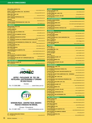 86 PIZZAS&MASSAS Nº 12 - 2014
GUIA DE FORNECEDORES
METALÚRGICA SIEMSEN LTDA.
Tel.: (47) 3211-6000...........................................................................................www.siemsen.com.br
MODELO LABOR METALURGICA LTDA. - MULTIFRITAS
Tel.: (11) 3277-4654.....................................................................................www.gruponestis.com.br
PRONYL IND. E COM. LTDA.
Tel.: (11) 3621-9933.............................................................................................. www.pronyl.com.br
SMART COZINHAS PROFISSIONAIS LTDA.
Tel.: (11) 3796-4960.................................................................................www.smartcozinhas.com.br
TECNOVIP
Tel.: (19) 3859-9459.......................... .................................................................... www.tecnovip.com
TOPEMA COZINHAS PROFISSIONAIS IND. E COM. LTDA.
Tel.: (11) 2134-7400.................................................................................................www.topema.com
CREME DE LEITE
AGRO PECUÁRIA TUIUTI LTDA.
Tel.: 0800 772 9700 ...............................................................................................www.shefa.com.br
AURORA ALIMENTOS
Tel.: (49) 3321-3000............................................................................ www.auroraalimentos.com.br
BALKIS IND. E COM. DE LATICÍNIOS LTDA.
Tel.: (11) 5852-5200............................................................................................... www.balkis.com.br
BATÁVIA S.A. IND. DE ALIMENTOS - BATAVO
Tel.: (11) 3718-5300..............................................................................................www.batavo.com.br
CBL - COMPANHIA BRASILEIRA DE LÁCTEOS
Tel.: (49) 3361-8000.........................................................................................www.cedrense.com.br
CCL - COOPERATIVA CENTRAL DE LATICÍNIOS DO ESTADO DE SÃO PAULO
Tel.: (11) 3315-6200.....................................................................................................www.ccl.com.br
COOPERATIVA SUL-RIO GRANDENSE DE LATICÍNIOS LTDA. - COSULATI
Tel.: (53) 3284-5200...........................................................................................www.cosulati.com.br
DA BARRA ALIMENTOS LTDA.
Tel.: (14) 3604-4400 ...........................................................................................www.dabarra.com.br
FORT FRIOS ALIMENTOS
Tel.: (11) 3732-0790............................................................................................www.fortfrios.com.br
HDS DISTRIBUIDORA DE ALIMENTOS LTDA.
(11) 011 5181-6464011 ........................................................................ www.hdsdistribuidora.com.br
NESTLÉ
Tel.: 0800 770 1176 ...............................................................................www.nestleprofessional.com
PMG ATACADISTA DE ALIMENTOS E BEBIDAS
Tel.: (11) 5645-0000 ................................................................................................ www.pmg.com.br
TOVANI BENZAQUEN COM. IMP. EXP. E REPRESENTAÇÕES LTDA.
Tel.: (11) 2976-9166...............................................................................................www.tovani.com.br
CUBAS PARA ALIMENTOS
MARTA CRESCENZ HAUBER - EPP
Tel.: (47) 3425-5413 ...................................................................................... www.macanuda.com.br
CURSOS PARA PIZZAIOLOS
HOTEC - FACULDADE DE TEC. EM
HOTELARIA, GASTRONOMIA E TURISMO
DE SÃO PAULO
Cursos
Tel.: (11) 3246-2888 ................................ www.hotec.com.br
SENHOR PIZZA - CENTRO TECN. DESENV.
PIZZAS E MASSAS NO BRASIL
Cursos - Consultoria
Tel.: (11) 3951-1000 .......................www.senhorpizza.com.br
CPT - CENTRO DE PRODUÇÕES TÉCNICAS
Tel.: (31) 3899-7000..................................................................................................www.cpt.com.br
CUTELARIA
DI SOLLE CUTELARIA LTDA.
Tel.: (54) 3288-1918 .............................................................................................www.disolle.com.br
GI. METAL BRASIL IMP. E COM. LTDA.
Tel.: (41) 3059-1991 ........................................................................................... www.gimetal.com.br
OUROGOLD DISTR. DE EQUIP. LTDA. ME
Tel.: (31) 3492-7574 .........................................................................................www.ourogold.com.br
DEDETIZADORAS/DESENTUPIDORAS
AQUARELLA DESENTUPIDORA
Tel.: (11) 3333-6000 ................................................................www.aquarelladesentupidora.com.br
DESENTUPIDORA BORBA GATO
Tel.: (11) 3031-6378...............................................................www.desentupidoraborbagato.com.br
DESENTUPIDORA ESGOTECNICA
Tel.: (11) 3925-1000.....................................................................................www.esgotecnica.com.br
EXTERMINE DEDETIZADORA E SERVIÇOS LTDA.
Tel.: (11) 2157-3113...................................................................www.dedetizadoraextermine.com.br
DESCARTÁVEIS
ASTORIA COM. E SERVIÇOS LTDA.
Tel.: (11) 3392-3049.......................................................................................... www.astoriabr.com.br
CAIXASNET EMBALAGENS
Tel.: (11) 3845-0888......................................................................................... www.caixasnet.com.br
LAGROTTA AZZURRA IND. E COM. CONFECÇÕES LTDA.
Tel.: (11) 5853-3333............................................................................................www.lagrotta.com.br
MEGA G ALIMENTOS.
Tel.: (11) 5853-4000 ............................................................................................ www.megag.com.br
VALÉRIA SICCA BONELLI ME
Tel.: (11) 4368-9989................................................................................... www.santelbonelli.com.br
DESCASCADORES
COPOS E CIA.
Tel.: (12) 3939-4544 ....................................................................................... www.coposecia.com.br
CROYDONMAQ INDL. LTDA.
Tel.: (21) 2777-8100........................................................................................... www.croydon.com.br
HOBART DO BRASIL
Tel.: (11) 2014-8080..............................................................................................www.hobart.com.br
INCALFER
Tel.: (11) 3296-7700............................. ...............................................................www.incalfer.com.br
MARTA CRESCENZ HAUBER - EPP
Tel.: (47) 3425-5413 ...................................................................................... www.macanuda.com.br
METALÚRGICA SIEMSEN LTDA.
Tel.: (47) 3211-6000...........................................................................................www.siemsen.com.br
OUROGOLD DISTR. DE EQUIP. LTDA. ME
Tel.: (31) 3492-7574 .........................................................................................www.ourogold.com.br
DIVISORES DE MASSAS
BRASFORNO IND. E COM. LTDA.
Tel.: (11) 4156-3553.........................................................................................www.brasforno.com.br
CIA. UNIVERSO DE MÁQUINAS E FORNOS LTDA.
Tel.: (11) 3678-5354......................................................................................... www.luniverso.com.br
DI PRATOS MULTINOX EQUIP. PARA RESTAURANTES LTDA.
Tel.: (11) 3311-1800 ........................................................................................... www.dipratos.com.br
G PANIZ IND. DE EQUIP. PARA ALIMENTAÇÃO LTDA. - GRANOMAQ
Tel.: (54) 3223-1556 .......................................................................................www.granomaq.com.br
GI. METAL BRASIL IMP. E COM. LTDA.
Tel.: (41) 3059-1991 ........................................................................................... www.gimetal.com.br
IND. DE MÁQUINAS PARA PANIFICAÇÃO PROGRESSO LTDA.
Tel.: (41) 3666-2814 ..................................................................................www.indprogresso.com.br
JADON EXPORT COM. DE IMP. E EXP. LTDA.
Tel.: (44) 3266-1556 ............................................................................ www.argentaldobrasil.com.br
MARTA CRESCENZ HAUBER - EPP
Tel.: (47) 3425-5413 ...................................................................................... www.macanuda.com.br
METALÚRGICA SIEMSEN LTDA.
Tel.: (47) 3211-6000...........................................................................................www.siemsen.com.br
OUROGOLD DISTR. DE EQUIP. LTDA. ME
Tel.: (31) 3492-7574 .........................................................................................www.ourogold.com.br
ROCHEMAQ COM. DE MÁQUINAS LTDA.
Tel.: (51) 3325-3095 .......................................................................................www.rochemaq.com.br
TEDESCO EQUIP. PARA GASTRONOMIA LTDA.
Tel.: (54) 2101-1900..............................................................................................www.tedesco.ind.br
DOCES - CHOCOLATES/TRUFAS
CRISMEL CHOCOLATES
Tel.: (11) 5052-5524.............................................................................................www.crismel.com.br
DOCES PORQ LTDA.
Tel.: (31) 3272-3669 .................................................................................www.docinhosporq.com.br
FORT FRIOS ALIMENTOS
Tel.: (11) 3732-0790............................................................................................www.fortfrios.com.br
FUGINI ALIMENTOS LTDA.
Tel.: (11) 3865-2456............................................................................................... www.fugini.com.br
HDS DISTRIBUIDORA DE ALIMENTOS LTDA.
(11) 011 5181-6464011 ........................................................................ www.hdsdistribuidora.com.br
PMG ATACADISTA DE ALIMENTOS E BEBIDAS
Tel.: (11) 5645-0000 ................................................................................................ www.pmg.com.br
PREDILECTA ALIMENTOS LTDA.
Tel.: (16) 3383-4100 ....................................................................................... www.predilecta.com.br
 