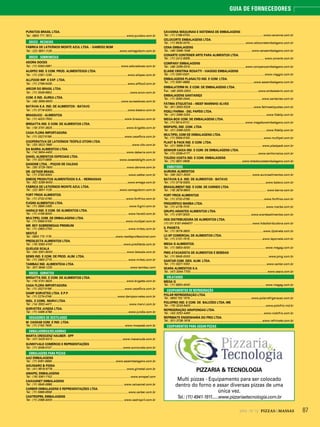 872014 - Nº 12 PIZZAS&MASSAS
GUIA DE FORNECEDORES
PURATOS BRASIL LTDA.
Tel.: 0800 771 7872............................................................................................ www.puratos.com.br
DOCES - RECHEIOS
FÁBRICA DE LATICÍNIOS MONTE AZUL LTDA. - XAMEGO BOM
Tel.: (22) 3831-1129....................................................................................www.xamegobom.com.br
DOCES - SOBREMESAS
ADORA DOCES
Tel.: (11) 5093-0991..................................................................................... www.adoradoces.com.br
ALISPEC IND. E COM. PROD. ALIMENTÍCIOS LTDA.
Tel.: (11) 2281-1230............................................................................................. www.alispec.com.br
ALLFOOD IMP. E EXP. LTDA.
Tel.: (11) 2799-0439............................................................................................. www.allfood.com.br
ARCOR DO BRASIL LTDA.
Tel.: (11) 3046-6802.................................................................................................www.arcor.com.br
COM. E IND. ÁUREA LTDA.
Tel.: (48) 3658-9500.....................................................................................www.aureadoces.com.br
BATÁVIA S.A. IND. DE ALIMENTOS - BATAVO
Tel.: (11) 3718-5300..............................................................................................www.batavo.com.br
BRASSUCO - ALIMENTOS
Tel.: (11) 4023-7500..........................................................................................www.brassuco.com.br
BRIGATTA IND. E COM. DE ALIMENTOS LTDA.
Tel.: (18) 3701-3825............................................................................................www.brigatta.com.br
CASA FLORA IMPORTADORA
Tel.: (11) 3327-5199..........................................................................................www.casaflora.com.br
COOPERATIVA DE LATICÍNIOS TEÓFILO OTONI LTDA.
Tel.: (33) 3522-7680 ..................................................................................................www.clto.com.br
DA BARRA ALIMENTOS LTDA.
Tel.: (14) 3604-4400 ...........................................................................................www.dabarra.com.br
DAKEL ALIMENTOS ESPECIAIS LTDA.
Tel.: (11) 3227-0859................................................................................... www.sweetdelight.com.br
DANONE LTDA. - POÇOS DE CALDAS
Tel.: (35) 3729-7800........................................................................................... www.danone.com.br
DR. OETKER BRASIL
Tel.: (11) 3783-9300...............................................................................................www.oetker.com.br
EMEGÊ PRODUTOS ALIMENTÍCIOS S.A. - REIMASSAS
Tel.: (62) 3269-9000.............................................................................................www.emege.com.br
FÁBRICA DE LATICÍNIOS MONTE AZUL LTDA.
Tel.: (22) 3831-1129....................................................................................www.xamegobom.com.br
FORT FRIOS ALIMENTOS
Tel.: (11) 3732-0790............................................................................................www.fortfrios.com.br
FUGINI ALIMENTOS LTDA.
Tel.: (11) 3865-2456............................................................................................... www.fugini.com.br
HARALD IND. E COM. DE ALIMENTOS LTDA.
Tel.: (11) 4156-9000 ............................................................................................. www.harald.com.br
MULTIPEL COM. DE EMBALAGENS LTDA.
Tel.: (11) 5564-5100........................................................................................... www.multipel.com.br
MR. BEY SOBREMESAS PREMIUM
Tel.: (11) 2663-2700.............................................................................................. www.mrbey.com.br
NESTLÉ
Tel.: 0800 770 1176 ...............................................................................www.nestleprofessional.com
PREDILECTA ALIMENTOS LTDA.
Tel.: (16) 3383-4100 ....................................................................................... www.predilecta.com.br
QUEIJOS SCALA
Tel.: (34) 3351-8000........................................................................................... www.latscala.com.br
SEMS IND. E COM. DE PROD. ALIM. LTDA.
Tel.: (11) 2663-2715.............................................................................................. www.mrbey.com.br
TAMBAÚ IND. ALIMENTÍCIA LTDA.
Tel.: (87) 3848-1225 ................................................................................................www.tambau.com
DOCES - SORVETES
BRIGATTA IND. E COM. DE ALIMENTOS LTDA.
Tel.: (18) 3701-3825............................................................................................www.brigatta.com.br
CASA FLORA IMPORTADORA
Tel.: (11) 3327-5199..........................................................................................www.casaflora.com.br
DAMP SORVETES LTDA. E.P.P.
Tel.: (11) 2274-0746.................................................................................www.dampsorvetes.com.br
INDL. E COML. MARVI LTDA.
Tel.: (14) 3302-4411............................................................................................... www.marvi.com.br
SORVETES JUNDIÁ LTDA.
Tel.: (11) 4496-4788...............................................................................................www.jundia.com.br
DOSADORES DE DESTILADOS
M. CASSAB COM. E IND. LTDA.
Tel.: (11) 2162-7635.......................................................................................... www.mcassab.com.br
EMBALADORAS/SELADORAS
MARTA CRESCENZ HAUBER - EPP
Tel.: (47) 3425-5413 ...................................................................................... www.macanuda.com.br
SUNNYVALE COMÉRCIO E REPRSENTAÇÕES
Tel.: (11) 3048-0147........................................................................................www.sunnyvale.com.br
EMBALAGENS PARA PIZZAS
AAZ EMBALAGENS
Tel.: (11) 5061-8889...............................................................................www.aazembalagens.com.br
AGUGIARO & FIGNA
Tel.: (41) 9918-9778 ........................................................................................... www.gimetal.com.br
AMAPEL EMBALAGENS
Tel.: (16) 3361-7102................................................................................................. www.amapel.com
CAIXASNET EMBALAGENS
Tel.: (11) 3845-0888......................................................................................... www.caixasnet.com.br
CARBER EMBALAGENS E REPRESENTAÇÕES LTDA.
Tel.: (11) 5666-6558 ..............................................................................................www.carber.com.br
CASTROPRIL EMBALAGENS
Tel.: (11) 2088-4000 ........................................................................................ www.castropril.com.br
CAVANNA MÁQUINAS E SISTEMAS DE EMBALAGENS
Tel.: (11) 2198-5700...........................................................................................www.cavanna.com.br
CELOCORTE EMBALAGENS LTDA.
Tel.: (11) 6530-0015.....................................................................www.celocorteembalagens.com.br
CENA EMBALAGENS
Tel.: (49) 3366-1548 ........................................................................... www.cenaembalagens.com.br
CONARTE CONTENER ARTE PARA ALIMENTOS LTDA.
Tel.: (11) 2412-8306............................................................................................ www.conarte.com.br
COMPANY EMBALAGENS
Tel.: (48) 3265-0310 ....................................................................www.companyembalagens.com.br
ELAINE CRISTINA ROSATTI - VIAGGIO EMBALAGENS
Tel.: (11) 2097-0331.............................................................................................www.viaggio.com.br
EMBALAGENS PLANALTO IND. E COM. LTDA.
Tel.: (11) 5061-8889...............................................................................www.aazembalagens.com.br
EMBALATERM IN. E COM. DE EMBALAGENS LTDA.
Tel.: (48) 3055-3300....................................................................................www.embalaterm.com.br
EMBALAGENS SANTAINÊS
Tel.: (11) 3090-0444.........................................................................................www.santaines.com.br
FÁTIMA ETIQUETAS – MDEF MARINHO ALVES
Tel.: (81) 3053-5329 ..............................................................................www.fatimaetiquetas.com.br
FIDELI PARMA - DEL PAPÉIS LTDA.
Tel.: (31) 3369 0200 ..............................................................................................www.fidelip.com.br
MEGA-BOX COM. DE EMBALAGENS LTDA.
Tel.: (11) 5514-5112 .....................................................................www.megaboxembalagens.com.br
MGPAPEL IND. COM. LTDA.
Tel.: (31) 3369-0200..............................................................................................www.fidelip.com.br
MULTIPEL COM DE EMBALAGENS LTDA.
Tel.: (11) 5564-5100........................................................................................... www.multipel.com.br
PLAST & PACK IND. E COM. LTDA.
Tel.: (41) 3668-3169 ........................................................................................ www.plastpack.com.br
SENHOR CAIXA IND. E COM. DE EMBALAGENS LTDA.
Tel.: (11) 2036-4177.....................................................................................www.senhorcaixa.com.br
TOLEDO COSTA IND. E COM. EMBALAGENS
Tel.: (11) 3831-5608.................................................................www.toledocostaembalagens.com.br
EMBUTIDOS
AURORA ALIMENTOS
Tel.: (49) 3321-3000............................................................................ www.auroraalimentos.com.br
BATÁVIA S.A. IND. DE ALIMENTOS - BATAVO
Tel.: (11) 3718-5300..............................................................................................www.batavo.com.br
BRASALIMENT IND. E COM. DE CARNES LTDA.
Tel.: (19) 3878-9800 .............................................................................................. www.berna.com.br
FORT FRIOS ALIMENTOS
Tel.: (11) 3732-0790............................................................................................www.fortfrios.com.br
FRIGORÍFICO MARBA LTDA.
Tel.: (11) 4176-7010 .............................................................................................. www.marba.com.br
GRUPO ARANTES ALIMENTOS LTDA.
Tel.: (11) 4197-3000............................................................................www.arantesalimentos.com.br
HDS DISTRIBUIDORA DE ALIMENTOS LTDA.
(11) 011 5181-6464011 ........................................................................ www.hdsdistribuidora.com.br
IL PIANETA
Tel.: (11) 3079-3800...........................................................................................www.ilpianeta.com.br
LC-SP COMERCIAL DE ALIMENTOS LTDA.
Tel.: (11) 2131-1515..........................................................................................www.laporcela.com.br
MEGA G ALIMENTOS.
Tel.: (11) 5853-4000 ............................................................................................ www.megag.com.br
PMG ATACADISTA DE ALIMENTOS E BEBIDAS
Tel.: (11) 5645-0000 ................................................................................................ www.pmg.com.br
SANTAR COM. GEN. ALIM. LTDA.
Tel.: (11) 3327-1000...............................................................................................www.santar.com.br
SEARA ALIMENTOS S.A.
Tel.: (47) 3344-7700...............................................................................................www.seara.com.br
ENLATADOS
MEGA G
Tel.: (11) 5853-4000 ............................................................................................ www.megag.com.br
EQUIPAMENTOS DE REFRIGERAÇÃO
POLAR REFRIGERAÇÃO LTDA.
Tel.: 0800 702 1570............................................................................www.polarrefrigeracao.com.br
POLOFRIO IND. E COM. DE BALCÕES LTDA.-ME
Tel.: (15) 3243-9400.............................................................................................www.polofrio.ind.br
REFRIGERAÇÃO ARAPONGAS LTDA.
Tel.: (43) 3252-4493 .......................................................................................... www.rodofrio.com.br
REFRIMATE ENGENHARIA DO FRIO LTDA.
Tel.: (51) 3738-1818 .........................................................................................www.refrimate.com.br
EQUIPAMENTOS PARA ASSAR PIZZAS
PIZZARIA & TECNOLOGIA
Multi pizzas - Equipamento para ser colocado
dentro do forno e assar diversas pizzas de uma
única vez.
Tel.: (11) 4941-1911......www.pizzariaetecnologia.com.br
 