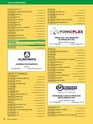 90 PIZZAS&MASSAS Nº 12 - 2014
GUIA DE FORNECEDORES
L. CASTEL IND. E COM. LTDA. - ME
Tel.: (11) 2901-1514 ................................................................................................ www.berta.com.br
MAFRAN IND. E COM. DE PRODUTOS METALÚRGICOS LTDA.
Tel.: (15) 3269-8100 ............................................................................................www.mafran.com.br
MARTA CRESCENZ HAUBER - EPP
Tel.: (47) 3425-5413 ...................................................................................... www.macanuda.com.br
MAX IND. METALÚRGICA LTDA.
Tel.: (54) 3211-8000..............................................................................................www.tomasi.com.br
METALNOX – MTX IND. E COM. LTDA.
Tel.: (21) 2472-1300........................................................................................ www.metalnox.com.br
METALÚRGICA SIEMSEN LTDA.
Tel.: (47) 3211-6000...........................................................................................www.siemsen.com.br
METALÚRGICA VENÂNCIO LTDA.
Tel.: (51) 3793-4300............................................................................... www.venanciometal.com.br
MODELO LABOR METALURGICA LTDA. - MULTIFRITAS
Tel.: (11) 3277-4654.....................................................................................www.gruponestis.com.br
OUROGOLD DISTR. DE EQUIP. LTDA. ME
Tel.: (31) 3492-7574 .........................................................................................www.ourogold.com.br
PRATICA PRODUTOS
Tel.: (35) 3449-1200..............................................................................................www.praticabr.com
ROCHEMAQ COM. DE MÁQUINAS LTDA.
Tel.: (51) 3325-3095 .......................................................................................www.rochemaq.com.br
TEDESCO EQUIP. PARA GASTRONOMIA LTDA.
Tel.: (54) 2101-1900..............................................................................................www.tedesco.ind.br
FORMAÇÃO GASTRONÔMICA
BRASIL PIZZA SHOW
Tel.: (12) 9191-6466............................................................................. www.brasilpizzashow.com.br
FORNOS (A LENHA, ELÉTRICOS, ESTEIRA, A GÁS, ETC.)
AGUGIARO & FIGNA
Tel.: (41) 9918-9778 ........................................................................................... www.gimetal.com.br
ALBERMAQ EQUIPAMENTOS
Fornos
(41) 3287-5630........................www.albermaq.com.br
ALCESTE REFRATÁRIOS E ISOLAMENTOS LTDA
(11) 2618-1000........................alceste2010@gmail.com
ANSATZ IND. E COM. LTDA.
Tel.: (12) 3648-5800............................................................................................. www.ansatz.com.br
ARIETE IND. E COM. DE MAQUINAS E FORNOS LTDA.
Tel.: (11) 2521-4466................................................................................................www.ariete.com.br
BRASFORNO IND. E COM. LTDA.
Tel.: (11) 4156-3553.........................................................................................www.brasforno.com.br
CARVÃO E LENHA AQUECIMENTO E LAZER
Tel.: (21) 2742-9700 ................................................................................. www.carvaoelenha.com.br
CASA DAS LAREIRAS
Tel.: (11) 3044-6968...............................................................................www.casadaslareiras.com.br
CERÂMICA FORTE
Tel.: (11) 3721-0330..................................................................................www.ceramicaforte.com.br
CHAMA BRUDER LAREIRAS
Tel.: (11) 3845-2982......................................................................www.chamabruderlareiras.com.br
CIA. UNIVERSO DE MÁQUINAS E FORNOS LTDA.
Tel.: (11) 3678-5354......................................................................................... www.luniverso.com.br
COMBINA IND. DE COZEDORES LTDA.
Tel.: (21) 2564-2001 ......................................................................................... www.combina.com.br
COMERCIAL FÉLIX E OLIVEIRA LTDA.
Tel.: (31) 3351-6555 ...............................................................................www.gabiassadeiras.com.br
COPOS E CIA.
Tel.: (12) 3939-4544 ....................................................................................... www.coposecia.com.br
COPROMETAL COM. IND. PROD. METL. LTDA.
Tel.: (45) 3223-2322 .....................................................................................www.coprometal.com.br
COZIX EQUIP. E SERVIÇOS INDS. LTDA.
Tel.: (34) 3231-9700 ................................................................................................www.cozix.com.br
DI PRATOS MULTINOX EQUIP. PARA RESTAURANTES LTDA.
Tel.: (11) 3311-1800 ........................................................................................... www.dipratos.com.br
DI VOLPI IND.L LTDA. – EPP
Tel.: (11) 4390-8809..............................................................................................www.divolpi.com.br
DINAPAN IND. E COM. LTDA.
Tel.: (11) 6412-7061........................................................................................... www.dinapan.com.br
ECO EQUIP. LTDA.
Tel.: (11) 5563-2452................................................................................................... www.eco.com.br
ENGEFOOD EQUIP. ENG. E REPRES. LTDA.
Tel.: (11) 4225-9400.........................................................................................www.engefood.com.br
ESTIL ESTAMPARIA INDAIA LTDA. - NGS
Tel.: (19) 3935-4999 .............................................................................. www.estilestamparia.com.br
ELVI COZINHAS INDS.
Tel.: (11) 2181-3922...................................................................................................www.elvi.com.br
FERRI CAMARGO E GOMIERO IND. E COM. DE FORNOS LTDA.
Tel.: (11) 2965-4263.................................................................................................. www.ferri.com.br
FMA FORNOS E MÁQUINAS ALIMENTÍCIAS LTDA.
Tel.: (11) 4781-1793........................................................................................www.fmafornos.com.br
FORNO FLEX - IND. BRASILEIRA
DE FORNOS IBF LTDA.
Fornos elétricos e a gás
Tel.: (11) 2295-4895........................... www.fornoflex.com.br
FORNOFÁCIL LTDA.
Tel.: (21) 2596-9595 ........................................................................................www.fornofacil.com.br
FORNO IDEAL COM. DE FORNOS E FOGÕES LTDA.
Tel.: (11) 2642-3236......................................................................................www.idealfornos.com.br
FORNOS JUNG LTDA.
Tel.: (47) 3327-0000.................................................................................................www.jung.com.br
FORNOS TUPASY
Tel.: (11) 2373-9092...................................................................................www.fornostupasy.com.br
G PANIZ IND. DE EQUIP. PARA ALIMENTAÇÃO LTDA. - GRANOMAQ
Tel.: (54) 3223-1556 .......................................................................................www.granomaq.com.br
IND. DE MÁQUINAS HYPPOLITO LTDA.
Tel.: (11) 4674-1313.................................................................................................www.hypo.com.br
IND. DE FOGÕES GRAMACHO LTDA.
Tel.: (11) 4390-8806........................................................................................www.metalmaq.com.br
IND. E COM. DE MÁQUINAS PERFECTA CURITIBA LTDA.
Tel.: (41) 3370-1000..............................................................................www.perfectacuritiba.com.br
ISOLECO COMÉRCIO E IND’ÚSTRIA LTDA.
Tel.: (11) 4144-2639............................................................................................. www.isoleco.com.br
J ALVES EQUIP. GASTRONÔMICOS
Tel.: (41) 3029 5436 .................................................................... www.equip.gastronomicos.com.br
JADON EXPORT COM. DE IMP. E EXPORTAÇÃO LTDA.
Tel.: (44) 3266-1556 ............................................................................ www.argentaldobrasil.com.br
JJAC JOÃO LUIZ PAES GUEDES EPP
Tel.: (11) 2405-1689................................................................................................... www.jjac.com.br
LARROYD EQUIPAMENTOS EKO FORNOS
Tel.: (48) 3623-1525..... .........................................................................................www.larroyd.ind.br
MAFRAN IND. E COM. DE PRODUTOS
METALÚRGICOS LTDA.
Fornos elétricos e a gás
Tel.: (15) 3269-8100...............................www.mafran.com.br
MAQPOL METALÚRGICA LTDA.
Tel.: (47) 3334-1736 ........................................................................................... www.maqpol.com.br
MAQVALLE EQUIP. COMERCIAIS - SUPERFECTA
Tel.: (12) 3621-7721 ...................................................................................... www.superfecta.com.br
MARTA CRESCENZ HAUBER - EPP
Tel.: (47) 3425-5413 ...................................................................................... www.macanuda.com.br
METALCHAMA IND. E COM. DE FORNOS E SERV. LTDA. - BRASCHAMA
Tel.: (21) 2751-2929 ......................................................................................www.braschama.com.br
ALBERMAQ
 