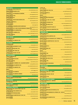 952014 - Nº 12 PIZZAS&MASSAS
GUIA DE FORNECEDORES
ÓLEOS VEGETAIS
A. AZEVEDO IND. E COM. DE ÓLEOS LTDA.
Tel.: (11) 3806 4800..................................................................................www.azevedooleos.com.br
ABOISSA REPRESENTAÇÕES SS LTDA.
Tel.: (11) 3353-3000 ........................................................................................... www.aboissa.com.br
AGROPALMA S.A. CIA. REFINADORA DA AMAZÔNIA
Tel.: (11) 3175-5465.......................................................................................www.agropalma.com.br
BONINI ALIMENTOS LTDA.
Tel.: (62) 3513-2290 .......................................................................................www.temperatti.com.br
BUNGE ALIMENTOS S.A.
Tel.: (47) 3331-2222 .............................................................................www.bungealimentos.com.br
CAMPESTRE IND. E COM. DE ÓLEOS VEGETAIS LTDA.
Tel.: (11) 4178-0255....................................................................................... www.campestre.com.br
CARAMURU ALIMENTOS S.A.
Tel.: (64) 3404-0200............................................................................................ www.caramuru.com
CARGILL DO BRASIL
Tel.: (11) 5099-3311................................................................................................... www.cargill.com
CIA. REFINADORA DA AMAZÔNIA (GRUPO AGROPALMA)
Tel.: (11) 3175-5465.......................................................................................www.agropalma.com.br
CITROFLAVOR IMP. EXP. E COM. DE ÓLEOS ESSENCIAIS E AROMAS LTDA.
Tel.: (17) 3525-3232 .......................................................................................www.citroflavor.com.br
COCAMAR COOPERATIVA AGOINDUSTRIAL
Tel.: (44) 3221-3069 ..........................................................................................www.cocamar.com.br
CRISTA INDÚSTRIA E COMÉRCIO LTDA.
Tel.: (11) 3311-1940............................................................................... www.cristamargarina.com.br
FORT FRIOS ALIMENTOS
Tel.: (11) 3732-0790............................................................................................www.fortfrios.com.br
OVOS E DERIVADOS
ASA ALIMENTOS LTDA.
Tel.: (61) 2106-3773 ..................................................................................www.asaalimentos.com.br
LC-SP COMERCIAL DE ALIMENTOS LTDA.
Tel.: (11) 2131-1515..........................................................................................www.laporcela.com.br
PÁS PARA PIZZA
AGUGIARO & FIGNA
Tel.: (41) 9918-9778 ........................................................................................... www.gimetal.com.br
CARVÃO E LENHA AQUECIMENTO E LAZER
Tel.: (21) 2742-9700 ................................................................................. www.carvaoelenha.com.br
COZIX EQUIP. E SERVIÇOS INDS. LTDA.
Tel.: (34) 3231-9700 ................................................................................................www.cozix.com.br
GI. METAL BRASIL IMP. E COM. LTDA.
Tel.: (41) 3059-1991 ........................................................................................... www.gimetal.com.br
OUROGOLD DISTR. DE EQUIP. LTDA. ME
Tel.: (31) 3492-7574 .........................................................................................www.ourogold.com.br
PALMITO EM CONSERVA
CASTELO ALIMENTOS LTDA.
Tel.: (11) 4589-7092............................................................................ www.casteloalimentos.com.br
FÁBRICA DE CONSERVAS SAVANA
Tel.: (11) 98107-1670 ................................................................vendas.pontodeapoio@hotmail.com
FORT FRIOS ALIMENTOS
Tel.: (11) 3732-0790............................................................................................www.fortfrios.com.br
FRATELLI INDUSTRIA E COMÉRCIO LTDA – QUALIDORO PALMITOS
Tel.: (41) 3979-2272 ........................................................................................www.qualidoro.com.br
HDS DISTRIBUIDORA DE ALIMENTOS LTDA.
(11) 011 5181-6464011 ........................................................................ www.hdsdistribuidora.com.br
LC-SP COMERCIAL DE ALIMENTOS LTDA.
Tel.: (11) 2131-1515..........................................................................................www.laporcela.com.br
MEGA G
Tel.: (11) 5853-4000 ............................................................................................ www.megag.com.br
PHANTHERA DISTR. DE ALIMENTOS
Tel.: (11) 2834-3934........................................................................................www.phanthera.com.br
PMG ATACADISTA DE ALIMENTOS E BEBIDAS
Tel.: (11) 5645-0000 ................................................................................................ www.pmg.com.br
PISOS ESPECIAIS
FRIGOPISO COMÉRCIO ANTIACIDOS EIRELLI
Tel.: (11) 2421-3171.............................................................................www.pisofortemoyses.com.br
POLPA DE FRUTAS
PROAROMA IND. E COM. LTDA.
Tel.: (11) 4061-4000........................................................................................ www.proaroma.com.br
POLPA DE TOMATE
ARISCO (UNILEVER BEST FOODS)
Tel.: (11) 3568-8000 ...........................................................................................www.unilever.com.br
PRÉ-MISTURAS - MASSA DE PIZZA
ARCO-ÍRIS BRASIL IND. E COM. DE PRODS. ALIM. LTDA.
Tel.: (11)2191-2444.............................................................................................. www.arcolor.com.br
CANDON ADITIVOS PARA ALIMENTOS LTDA.
Tel.: (45) 3284-1700............................................................................................www.candon.com.br
DSM PRODUTOS NUTRICIONAIS BRASIL
(11) 3760-6402.................................................................................www.dsm.com/human-nutricion
EMULZINT ADITIVOS ALIMENTÍCIOS IND. E COM. LTDA.
Tel.: (11) 2152-6800...........................................................................................www.emulzint.com.br
GELITA DO BRASIL
Tel.: (11) 2163-8039................................................................................................www.gelita.com/pt
GI. METAL SRL
Tel.: (41) 3059-1991 .....................................................................................................www.gimetal.it
GARCIA E RUBENS IND. E COM. LTDA.
Tel.: (11) 2137-1191......................................................................................www.rgalimentos.com.br
ITAIQUARA ALIMENTOS S.A.
Tel.: (11) 3933-3033.......................................................................................... www.itaiquara.com.br
PROZYN
Tel.: (11) 3732-0000....................... ......................................................................www.prozyn.com.br
ROMANUS SOLUÇÕES TECNOLÓGICAS
Tel.: (41)3032-1910......................................................................www.romanusingredientes.com.br
SOUVERNINAS IND. E COM. LTDA. - RICONI
Tel.: (31) 3427-4295 ...............................................................................................www.riconi.com.br
STERN INGEDIENTS DO BRASIL LTDA.
Tel.: (15) 3023-0444 ............................................................................ www.sterningredients.com.br
TRADAL BRAZIL COM. IMP EXP LTDA.
Tel.: (11) 3648-4848...................................................................................... www.tradalbrazil.com.br
USINA ITAIQUARA DE AÇÚCAR E ÁLCOOL S.A.
Tel.: (11) 3933-3033.......................................................................................... www.itaiquara.com.br
ZINI IND. E COM. DE PRODUTOS ALIMENTÍCIOS LTDA.
Tel.: (11) 3931-7993................................................................................................... www.zini.com.br
PRÉ-MISTURAS - PÃES
BUNGE ALIMENTOS S.A.
Tel.: (47) 3331-2222 .............................................................................www.bungealimentos.com.br
CANDON ADITIVOS PARA ALIMENTOS LTDA.
Tel.: (45) 3284-1700............................................................................................www.candon.com.br
EMPRESA BRASILEIRA DE UTILIDADES DO LAR - SUPREMA LTDA.
Tel.: (21) 3478-8300................................................................................www.supremabrasil.com.br
EMULZINT ADITIVOS ALIMENTÍCIOS IND. E COM. LTDA.
Tel.: (11) 2152-6800...........................................................................................www.emulzint.com.br
GELITA DO BRASIL
Tel.: (11) 2163-8039................................................................................................www.gelita.com/pt
MOINHOS GALÓPOLIS S.A.
Tel.: (54) 3284-9800........................................................................................... www.roseflor.com.br
MOINHO HORTOLÂNDIA LTDA.
Tel.: (19) 3887-6640........................................................................ www.moinhohortolandia.com.br
PROZYN
Tel.: (11) 3732-0000....................... ......................................................................www.prozyn.com.br
PURATOS BRASIL LTDA.
Tel.: 0800 771 7872............................................................................................ www.puratos.com.br
STERN INGEDIENTS DO BRASIL LTDA.
Tel.: (15) 3023-0444 ............................................................................ www.sterningredients.com.br
TRADAL BRAZIL COM. IMP EXP LTDA.
Tel.: (11) 3648-4848...................................................................................... www.tradalbrazil.com.br
TREXCO TRADING LTDA.
Tel.: (11) 5531-2688...............................................................................................www.trexco.com.br
ROMANUS SOLUÇÕES TECNOLÓGICAS
Tel.: (41) 3032-1910.....................................................................www.romanusingredientes.com.br
PRENSAS PARA PIZZA
PIZZA PRESSE
Tel.: (21) 3675-1159.................................................................................... www.pizza-presse.com.br
PURIFICADORES DE ÁGUA
BRASFILTER IND. E COM. LTDA. - EUROPA
Tel.: (11) 3017-8444 ............................................................................................. www.europa.com.br
OUROGOLD DISTR. DE EQUIP. LTDA. ME
Tel.: (31) 3492-7574 .........................................................................................www.ourogold.com.br
WAISER CIENTÍFICA LTDA.
Tel.: (11) 2958-0700.............................................................................................. www.waiser.com.br
QUEIJOS - BURATA (NORMAL E DEFUMADO)
LATICÍNIOS PIAMONTESE LTDA. - BORGHESE
Tel.: (37) 3421-4422 ..............................................................................www.borguesebufala.com.br
QUEIJOS - CHEDDAR
ALLFOOD IMP. E EXP. LTDA.
Tel.: (11) 2799-0439............................................................................................. www.allfood.com.br
CASA FLORA IMPORTADORA
Tel.: (11) 3327-5199..........................................................................................www.casaflora.com.br
COOPERATIVA AGROPECUÁRIA DE DIVINÓPOLIS LTDA.
Tel.: (37) 3222-4155 ........................................................................................... www.karinho.com.br
COOPERATIVA SUL-RIO GRANDENSE DE LATICÍNIOS LTDA. - COSULATI
Tel.: (53) 3284-5200...........................................................................................www.cosulati.com.br
FORT FRIOS ALIMENTOS
Tel.: (11) 3732-0790............................................................................................www.fortfrios.com.br
HDS DISTRIBUIDORA DE ALIMENTOS LTDA.
(11) 011 5181-6464011 ........................................................................ www.hdsdistribuidora.com.br
 