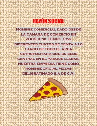 Nombre comercial dado desde
la cámara de comercio en
2005,4 de JUNIO. Con
diferentes puntos de venta a lo
largo de todo el área
metropolitana con su sede
central en el parque lleras.
nuestra empresa tiene como
nombre oficial pizzas
deligratinado s.a de c.v.
RAZÒN SOCIAL
 