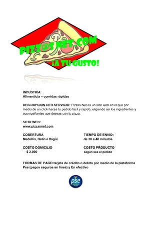 INDUSTRIA:
Alimenticia – comidas rápidas
DESCRIPCION DER SERVICIO: Pizzas Net es un sitio web en el que por
medio de un click haces tu pedido facil y rapido, eligiendo asi los ingredientes y
acompañantes que deseas con tu pizza.
SITIO WEB:
www.pizzasnet.com
COBERTURA TIEMPO DE ENVIO:
Medellín, Bello e Itagüí de 30 a 40 minutos
COSTO DOMICILIO COSTO PRODUCTO
$ 2.000 según sea el pedido
FORMAS DE PAGO tarjeta de crédito o debito por medio de la plataforma
Pse (pagos seguros en línea) y En efectivo
¡A TU GUSTO!
 