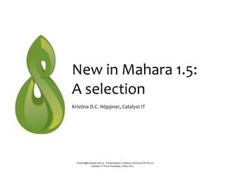 New	
  in	
  Mahara	
  1.5:	
  
A	
  selection
Kristina	
  D.C.	
  Höppner,	
  Catalyst	
  IT




   kristina@catalyst.net.nz	
  ‧	
  Presentation:	
  Creative	
  Commons	
  BY-­‐SA	
  3.0
               Catalyst	
  IT	
  Pizza	
  Thursday,	
  3	
  May	
  2012
 