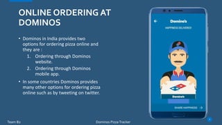 • Dominos in India provides two
options for ordering pizza online and
they are :
1. Ordering through Dominos
website.
2. Ordering through Dominos
mobile app.
• In some countries Dominos provides
many other options for ordering pizza
online such as by tweeting on twitter.
ONLINE ORDERING AT
DOMINOS
Team B2
3
Dominos Pizza Tracker
 