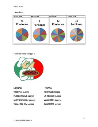 PIZZAS PEPPE


TAMAÑOS:

PERSONAL              MEDIANA         GRANDE            FAMILIAR

       6                     8                 12             16
   Porciones             Porciones          Porciones      Porciones




Sucursales Pizza´s Peppe´s:




MEXICALI:                        TIJUANA:

VIRREYES 5248593                 PORTALES 5736232

PUEBLO NUEVO 6427372             LA ROCOSA 5743832

NUEVO MEXICALI 5362623           VALLECITOS 5384934

VILLAS DEL REY 5487283           CAMPESTRE 5473283




                                                                       6
ESTAMOS PARA SERVIRTE
 