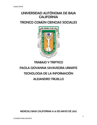 PIZZAS PEPPE



         UNIVERSIDAD AUTÓNOMA DE BAJA
                   CALIFORNIA
        TRONCO COMÚN CIENCIAS SOCIALES




                        TRABAJO Y TRIPTICO
       PAOLA GIOVANNA SAYAVEDRA URIARTE
               TECNOLOGIA DE LA INFORMACIÓN
                        ALEJANDRO TRUJILLO




        MEXICALI BAJA CALIFORNIA A 16 DE MAYO DE 2012
                                                        1
ESTAMOS PARA SERVIRTE
 