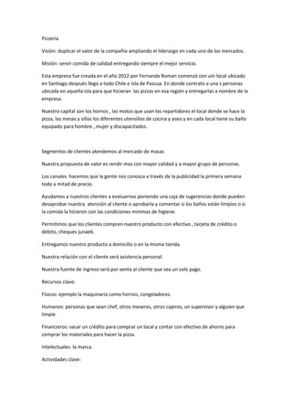 Pizzería

Visión: duplicar el valor de la compañía ampliando el liderazgo en cada uno de los mercados.

Misión: servir comida de calidad entregando siempre el mejor servicio.

Esta empresa fue creada en el año 2012 por Fernanda Roman comenzó con uin local ubicado
en Santiago después llego a todo Chile e Isla de Pascua. En donde contrato a una s personas
ubicada en aquella isla para que hicieran las pizzas en esa región y entregarlas a nombre de la
empresa.

Nuestro capital son los hornos , las motos que usan los repartidores el local donde se hace la
pizza, las mesas y sillas los diferentes utensilios de cocina y aseo y en cada local tiene su baño
equipado para hombre , mujer y discapacitados.



Segmentos de clientes atendemos al mercado de masas

Nuestra propuesta de valor es rendir mas con mayor calidad y a mayor grupo de personas.

Los canales hacemos que la gente nos conosca a través de la publicidad la primera semana
todo a mitad de precio.

Ayudamos a nuestros clientes a evaluarnos poniendo una caja de sugerencias donde pueden
desaprobar nuestra atención al cliente o aprobarla y comentar si los baños están limpios o si
la comida la hicieron con las condiciones minimas de higiene.

Permitimos que los clientes compren nuestro producto con efectivo , tarjeta de crédito o
debito, cheques junaeb.

Entregamos nuestro producto a domicilio o en la misma tienda.

Nuestra relación con el cliente será asistencia personal.

Nuestra fuente de ingreso será por venta al cliente que sea un solo pago.

Recursos clave:

Físicos: ejemplo la maquinaria como hornos, congeladores.

Humanos: personas que sean chef, otros meseros, otros cajeros, un supervisor y alguien que
limpie.

Financieros: sacar un crédito para comprar un local y contar con efectivo de ahorro para
comprar los materiales para hacer la pizza.

Intelectuales: la marca.

Actividades clave:
 