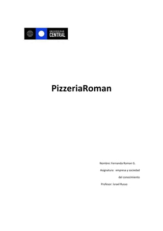 PizzeriaRoman




          Nombre: Fernanda Roman G.

          Asignatura: empresa y sociedad

                        del conocimiento

          Profesor: Israel Russo
 