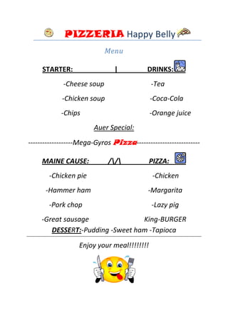 PIZZERIA Happy Belly
                           Menu

     STARTER:                  |           DRINKS:
            -Cheese soup                    -Tea
            -Chicken soup                   -Coca-Cola
           -Chips                           -Orange juice
                       Auer Special:
-------------------Mega-Gyros Pizza---------------------------

     MAINE CAUSE:           //            PIZZA:
       -Chicken pie                          -Chicken
      -Hammer ham                          -Margarita
       -Pork chop                           -Lazy pig
    -Great sausage               King-BURGER
       DESSERT:-Pudding -Sweet ham -Tapioca
                  Enjoy your meal!!!!!!!!
 