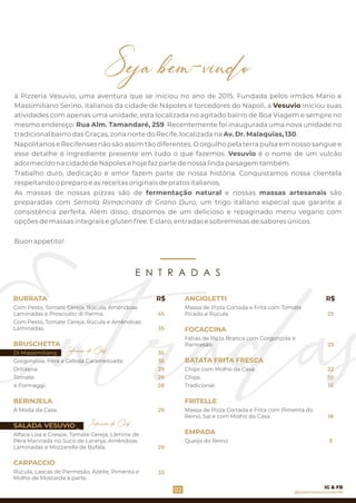 As massas de nossas pizzas são de fermentação natural e nossas massas artesanais são
preparadas com Semola Rimacinata di Grano Duro, um trigo italiano especial que garante a
consistência perfeita. Além disso, dispomos de um delicioso e repaginado menu vegano com
opções de massas integrais e gluten free. E claro, entradas e sobremesas de sabores únicos.
Napolitanos e Recifenses não são assim tão diferentes. O orgulho pela terra pulsa em nosso sangue e
esse detalhe é ingrediente presente em tudo o que fazemos. Vesuvio é o nome de um vulcão
adormecido na cidade de Nápoles e hoje faz parte de nossa linda paisagem também.
Buon appetito!
Trabalho duro, dedicação e amor fazem parte de nossa história. Conquistamos nossa clientela
respeitando o preparo e as receitas originais de pratos italianos.
à Pizzeria Vesuvio, uma aventura que se iniciou no ano de 2015. Fundada pelos irmãos Mario e
Massimiliano Serino, italianos da cidade de Nápoles e torcedores do Napoli, a iniciou suasVesuvio
atividades com apenas uma unidade, esta localizada no agitado bairro de Boa Viagem e sempre no
mesmo endereço: Rua Alm. Tamandaré, 259. Recentemente foi inaugurada uma nova unidade no
tradicional bairro das Graças, zona norte do Recife, localizada na Av. Dr. Malaquias, 130.
29
4 Formaggi.
Gorgonzola, Pêra e Cebola Caramelizada.
Com Pesto, Tomate Cereja, Rúcula e Amêndoas
Laminadas.
BRUSCHETTA
Di Massimiliano.
Ortolana.
Tomate.
BURRATA
Com Pesto, Tomate Cereja, Rúcula, Amêndoas
Laminadas e Prosciutto di Parma.
BERINJELA
À Moda da Casa.
Alface Lisa e Crespa, Tomate Cereja, Lâmina de
Pêra Marinada no Suco de Laranja, Amêndoas
Laminadas e Mozzarella de Búfala.
CARPACCIO
SALADA VESUVIO
Rúcula, Lascas de Parmesão, Azeite, Pimenta e
Molho de Mostarda à parte.
Indicação do Chef
45
R$
35
35
29
29
28
29
23
ANGIOLETTI
Fatias de Pizza Branca com Gorgonzola e
Parmesão.
BATATA FRITA FRESCA
Massa de Pizza Cortada e Frita com Tomate
Picado e Rúcula.
FOCACCINA
Chips.
Tradicional.
FRITELLE
Queijo do Reino
Massa de Pizza Cortada e Frita com Pimenta do
Reino, Sal e com Molho da Casa.
EMPADA
Chips com Molho da Casa.
R$
E N T R A D A S
9
02
Indicação do Chef
@pizzeriavesuviorecife
IG & FB
25
35
33
18
22
19
18
 
