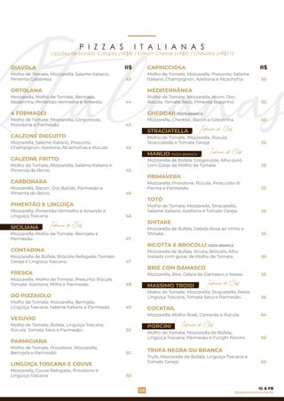 Opções de bordas: Catupiry (+R$8) / Cream Cheese (+R$9) / Cheddar (+R$11)
DIAVOLA
4 FORMAGGI
Molho de Tomate, Mozzarella, Salame Italiano,
Pimenta Calabresa.
ORTOLANA
Mozzarella, Molho de Tomate, Berinjela,
Abobrinha, Pimentão Vermelho e Amarelo.
Molho de Tomate, Mozzarella, Gorgonzola,
Provolone e Parmesão.
CALZONE DIEGUITO
CALZONE FRITTO
Molho de Tomate, Mozzarella, Salame Italiano e
Pimenta do Reino.
CARBONARA
Mozzarella, Bacon, Ovo Batido, Parmesão e
Pimenta do Reino.
PIMENTÃO E LINGÜIÇA
Mozzarella, Salame Italiano, Presunto,
Champignon, Azeitona, Alcachofras e Rúcula.
FRESCA
Mozzarella, Pimentão Vermelho e Amarelo e
Lingüiça Toscana.
Mozzarella de Búfala, Brócolis Refogado, Tomate
Cereja e Lingüiça Toscana.
Mozzarella, Molho de Tomate, Presunto, Rúcula,
Tomate, Azeitona, Milho e Parmesão.
DO PIZZAIOLO
Molho de Tomate, Mozzarella, Berinjela,
Lingüiça Toscana, Salame Italiano e Parmesão.
Molho de Tomate, Provolone, Mozzarella,
Berinjela e Parmesão.
VESUVIO
Molho de Tomate, Búfala, Lingüiça Toscana,
Rúcula, Tomate Seco e Parmesão.
SICILIANA
CONTADINA
PARMIGIANA
Mozzarella, Couve Refogada, Provolone e
Lingüiça Toscana.
LINGÜIÇA TOSCANA E COUVE
Mozzarella, Molho de Tomate, Berinjela e
Parmesão.
Mozzarella de Búfala, Ricota, Brócolis, Alho
tostado com gotas de Molho de Tomate.
Molho de Tomate, Mozzarella, Straciatella,
Salame Italiano, Azeitona e Tomate Cereja.
PRIMAVERA
Mozzarella, Bire, Geleia de Damasco e Nozes.
SHITAKE
MASSIMO TROISI
BRIE COM DAMASCO
PORCINI
TRUFA NEGRA OU BRANCA
Trufa, Mozzarella de Búfala, Lingüiça Toscana e
Tomate Cereja.
COCKTAIL
Molho de Tomate, Mozzarella, Straciatella, Pesto,
Linguiça Toscana, Tomate Seco e Parmesão.
Mozzarella de Búfala, Cebola Roxa ao Vinho e
Shitake.
Mozzarella, Molho Rosè, Camarão e Rúcula.
Molho de Tomate, Mozzarella de Búfala,
Lingüiça Toscana, Parmesão e Funghi Porcini.
TOTÓ
RICOTTA E BROCOLLI PIZZA BRANCA
Mozzarella, Provolone, Rúcula, Prosciutto di
Parma e Parmesão.
Molho de Tomate, Mozzarella, Presunto, Salame
Italiano, Champignon, Azeitona e Alcachofra.
Molho de Tomate, Mozzarella, Atum, Ovo,
Rúcula, Tomate Seco, Pimenta Biquinho.
Mozzarella, Cheddar, Bacon e Cebolinha.
CAPRICCIOSA
MEDITERRÂNEA
Molho de Tomate, Mozzarella, Rúcula,
Stracciatella e Tomate Cereja.
MANLIO PIZZA BRANCA
Mozzarella de Búfala, Gorgonzola, Alho-poró
com Gotas de Molho de Tomate.
CHEDDAR PIZZA BRANCA
STRACIATELLA
43
R$ R$
44
Indicação do Chef
45
45
45
50
50
52
55
04
46
46
47
47
48
Indicação do Chef
49
55
55
55
55
56
64
P I Z Z A S I T A L I A N A S
@pizzeriavesuviorecife
IG & FB
55
65
50
50
65
50
50
Indicação do Chef
Indicação do Chef
Indicação do Chef
 