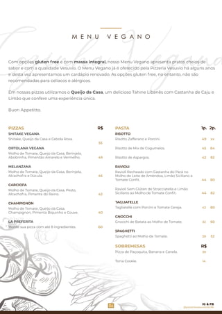 M E N U V E G A N O
ORTOLANA VEGANA
Molho de Tomate, Queijo da Casa, Berinjela,
Abobrinha, Pimentão Amarelo e Vermelho.
MELANZANA
Molho de Tomate, Queijo da Casa, Berinjela,
Alcachofra e Rúcula.
CARCIOFA
Molho de Tomate, Queijo da Casa, Pesto,
Alcachofra, Pimenta do Reino.
Shitake, Queijo da Casa e Cebola Roxa.
CHAMPIGNON
Molho de Tomate, Queijo da Casa,
Champignon, Pimenta Biquinho e Couve.
PIZZAS
LA PREFERITA
SHITAKE VEGANA
Monte sua pizza com até 8 ingredientes.
PASTA
RISOTTO
Risotto Zafferano e Porcini.
Risotto de Aspargos.
TAGLIATELLE
Ravioli Recheado com Castanha do Pará no
Molho de Leite de Amêndoa, Limão Siciliano e
Tomate Conﬁt.
GNOCCHI
Gnocchi de Batata ao Molho de Tomate.
SPAGHETTI
Spaghetti ao Molho de Tomate.
Ravioli Sem Glúten de Stracciatella e Limão
Siciliano ao Molho de Tomate Conﬁt.
SOBREMESAS
Pizza de Paçoquita, Banana e Canela.
Torta Cookie.
Risotto de Mix de Cogumelos.
Tagliatelle com Porcini e Tomate Cereja.
RAVIOLI
06
60
55
49
46
42
40
32
49
45
44
42
44
42
28
R$
39
14
1p. 2p.
xx
84
82
80
82
80
60
52
R$
Com opções gluten free e com massa integral, nosso Menu Vegano apresenta pratos cheios de
sabor e com a qualidade Vesuvio. O Menu Vegano já é oferecido pela Pizzeria Vesuvio há alguns anos
e desta vez apresentamos um cardápio renovado. As opções gluten free, no entanto, não são
recomendadas para celíacos e alérgicos.
Em nossas pizzas utilizamos o Queijo da Casa, um delicioso Tahine Libanês com Castanha de Caju e
Limão que confere uma experiência única.
Buon Appetitto.
@pizzeriavesuviorecife
IG & FB
 