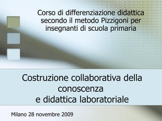Costruzione collaborativa della conoscenza  e didattica laboratoriale Corso di differenziazione didattica secondo il metodo Pizzigoni per insegnanti di scuola primaria Milano 28 novembre 2009 