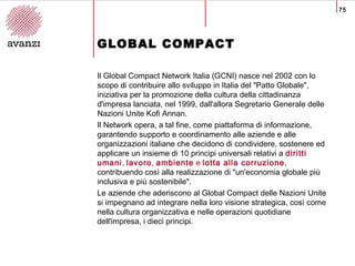 75
GLOBAL COMPACT
Il Global Compact Network Italia (GCNI) nasce nel 2002 con lo
scopo di contribuire allo sviluppo in Ital...