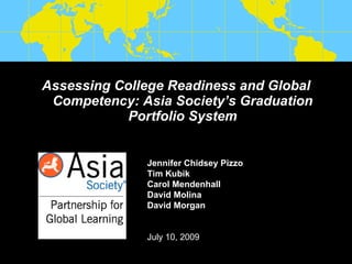 Assessing College Readiness and Global
 Competency: Asia Society’s Graduation
            Portfolio System


              Jennifer Chidsey Pizzo
              Tim Kubik
              Carol Mendenhall
              David Molina
              David Morgan


              July 10, 2009
 
