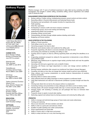 Anthony Pizzuti               SUMMARY

                              Effective manager with 17 years of combined experience in sales, client service, marketing and office
                              management with strengths in solution selling, consultative selling, contract negotiations and multiple
                              styles of closing the deal.

                              MANAGEMENT/OPERATIONS EXPERTISE IN THE FOLLOWING:
                               Business solutions, Problem solving, troubleshooting accounts, account analysis and data analysis
                               Reconciling millions in financial disbursements and balancing finance books
                               Developing excel spreadsheets with complex formulas for organizing data
                               Public speaking
                               Work flow operations
                               Participating in company audits and ensure company compliance
                               Training large groups, one-on-one training and mentoring
                               Implementing policies and procedures
                               Exceeding customer service levels
                               Communicating with clients through multiple mediums including social media
                               Budgeting and finance solutions

14604 Reese Blvd #610         SALES EXPERTISE IN THE FOLLOWING:
Huntersville, NC 28078         Selling to C-level executives
917-951-6571 Cell              Cold calling to hunt for new clients
anthony.pizzuti@yahoo.com      Converting prospects from lead to client
www.linkedin.com/in/           Effectively reach decision-makers and accelerate the selling cycle
anthonypizzuti                 Frequently negotiating with clients to overcome obstacles and close the deal
                               Overcoming price obstacles by consulting and selling on value
CAREER PATH:                   Creating sense of urgency to close by offering appetizing deals and setting firm deadlines on an
Dover Business College            offer
Director of Financial Aid      Invigorating complacent prospects by asking for the opportunity to demonstrate a more effective
June 2010 to present              and profitable model
                               Effectively using Saleforce.com to organize target market, prioritize leads and track the pipeline
eLearners.com                     from lead to sale
Sales Manager
                               Interacting with third party agents that work on behalf of clients
July 2009 to June 2010
                               Interacting with finance and legal departments to review and change contract conditions if
TuitionBids.com                   necessary
President, National Sales      Ensuring customer satisfaction after accounts are transferred from Sales to Account Managers
March 2008 to June 2009        Consulting with clients on how they can change their business model to perform more effectively
                               Using webinars and in-person presentations to provide hands-on demonstrations of products,
CIT Group                         features and benefits
VP, Regional Sales             Educating clients on industry best practices
Dec 2003 to March 2008         Using outbound email and calling campaigns to attract prospects to conference booth
                               Using client testimonials and referrals to demonstrate confidence in product strength and close the
Yeshiva University/Cardozo        deal
School of Law                  Winning back clients that are lost by the company before my employment
Assoc. Director Student Aid
                               Conducting trainings and presentations to keep colleagues and clients current on industry trends
Feb 2001 to Dec 2003
                               Working closely with account managers/inside sales reps to ensure accurate client profiles
Monroe College                 Working closely with marketing to develop pre call packages that focus on individual client
Brooklyn College                  specific needs
Financial Aid/Loan Officer     Frequently chosen to speak at annual sales meeting
Sept 1995 to Feb 2001          Motivating regional and national team by sharing successes and reviewing the selling cycle

EDUCATION:                    STRENGTHS
B.S. Psychology                Ability to manage and motivate large groups of team mates and create cohesiveness
CUNY Brooklyn College          Training and mentoring
                               One-on-one interaction with team members and clients
SOFTWARE:                      Ability to stick to a game plan and embrace criticism
Microsoft Word, Excel,
                               Excellent at public speaking and written communication
Publisher, PowerPoint
Salesforce.Com                 Great organizational and social skills
ACT!                           Ability to remain calm in a high stress environment
PeopleSoft                     Ability to adapt and learn on a very short learning curve
 